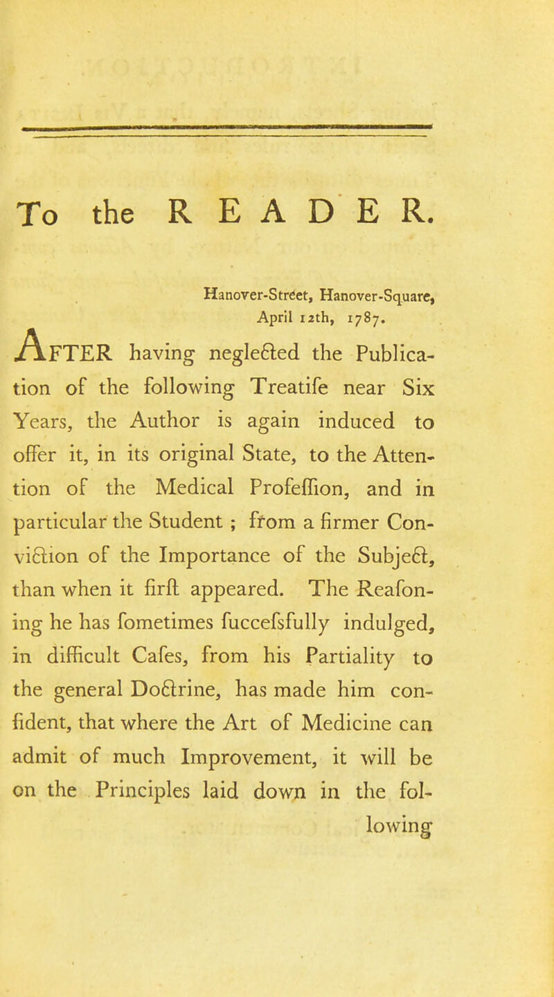 having neglefted the Publica- tion of the following Treatife near Six Years, the Author is again induced to offer it, in its original State, to the Atten- tion of the Medical Profeffion, and in particular the Student ; from a firmer Con- viftion of the Importance of the Subjeft, than when it firft appeared. The Reafon- ing he has fometimes fuccefsfully indulged, in difficult Cafes, from his Partiality to the general Doftrine, has made him con- fident, that where the Art of Medicine can admit of much Improvement, it will be on the Principles laid down in the fol- Hanover-Strdct, Hanover-Square, April i2th, 1787. lowing