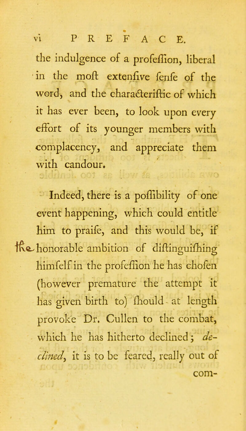 the indulgence of a profeflion, liberal 'in the moft extenfive fenfe of the word, and the charaderiftic of which it has ever been, to look upon every efFort of its younger members with complacency, and appreciate them with candour. Indeed, there is a pofTibility of one event happening, which could entitle him to praife, and this would be, if ifte. honorable ambition of diftinguifhing Himfelf in the profeflion he has chofen (however premature the attempt it has given birth to) fhould at length provoke Dr. Cullen to the combat, which he has hitherto declined; de- clined ^ it is to be feared, really out of com- .4
