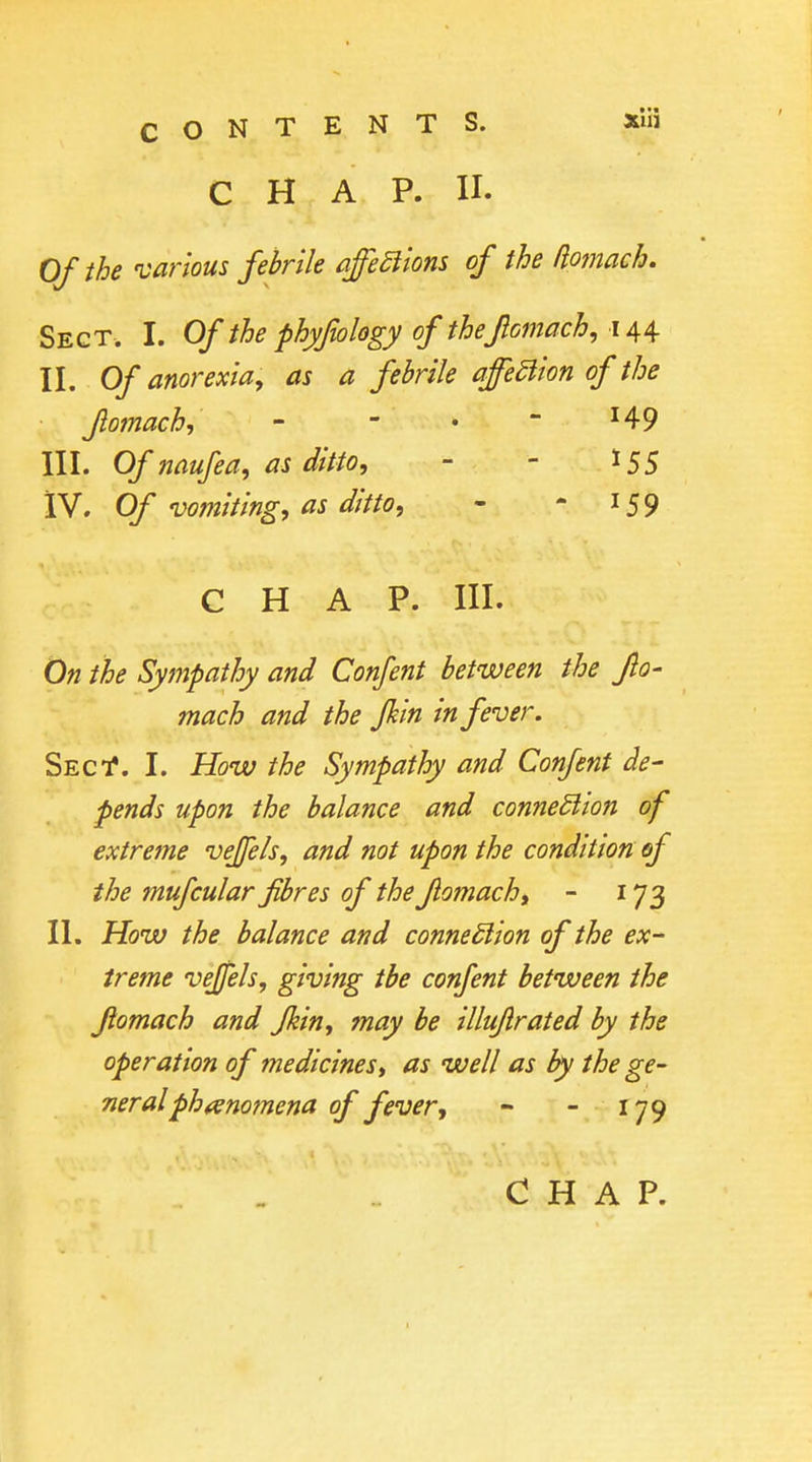 CHAP. II. Of the 'various febrile affeEiions of the /lomach. Sect. I. Of the phyfwlogy of thefiomach^ II. Of anorexia^ as a febrile affedion of the fomach, -  •  ^49 III. Of naufea, as ditto, - - 155 iV. Of vomiting, as ditto, - - 159 CHAP. III. On the Sympathy and Confent between the flo- mach and the Jhin in fever. Sect*. I. How the Sympathy and Confent de- pends upon the balance and connedion of extreme veffels, and not upon the condition of the mufcular fibres of the Jlomach, - 173 II. How the balance and connection of the ex- treme vejjels, giving tbe confent between the Jiomach and Jkin, may be illujlrated by the operation of medicines^ as well as by the ge- neral phenomena of fever, - - 179