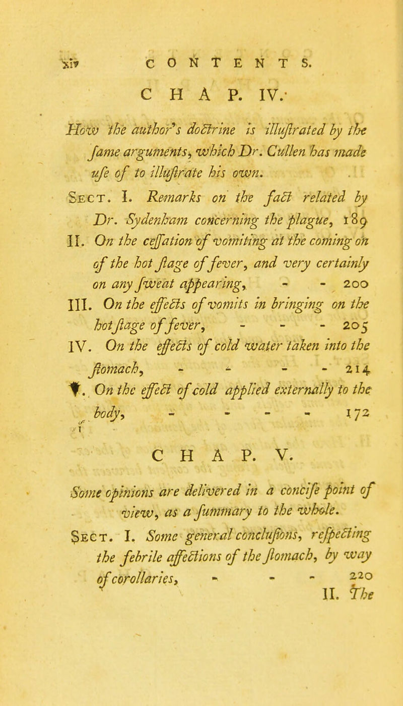 Xi» COl^ITENTS. CHAP. IV.- Hd^v the author's 'doUrine is {lluflrated by iJj€ fame argumentswhich Dr. CuUen has made life of to illtiftrate his ouun. Sect. I. Remarks on the fa£i related by Dr. Sydenham concerning the plague, 189 II. On the cejfation of vomiting at the coming on of the hot fage of fever, and very certainly on any fweat appearing^ - - 200 III. On the effects of vomits in bringing on the hotJlage of fever, - - - 205 IV. On the effedis of cold water taken into the fomach, - - - - 214 ^. On the effedi of cold applied externally to the: hody^ - - - - 1.72 C H A P. V. Some opinions are delivered in a concife point of view, as a fummary to the whole. $ECT. I. Some geyieral conclufmis, refpeSiing the febrile affections of the Jlomach, by way of corollaries, - - 2.20 II. ^he