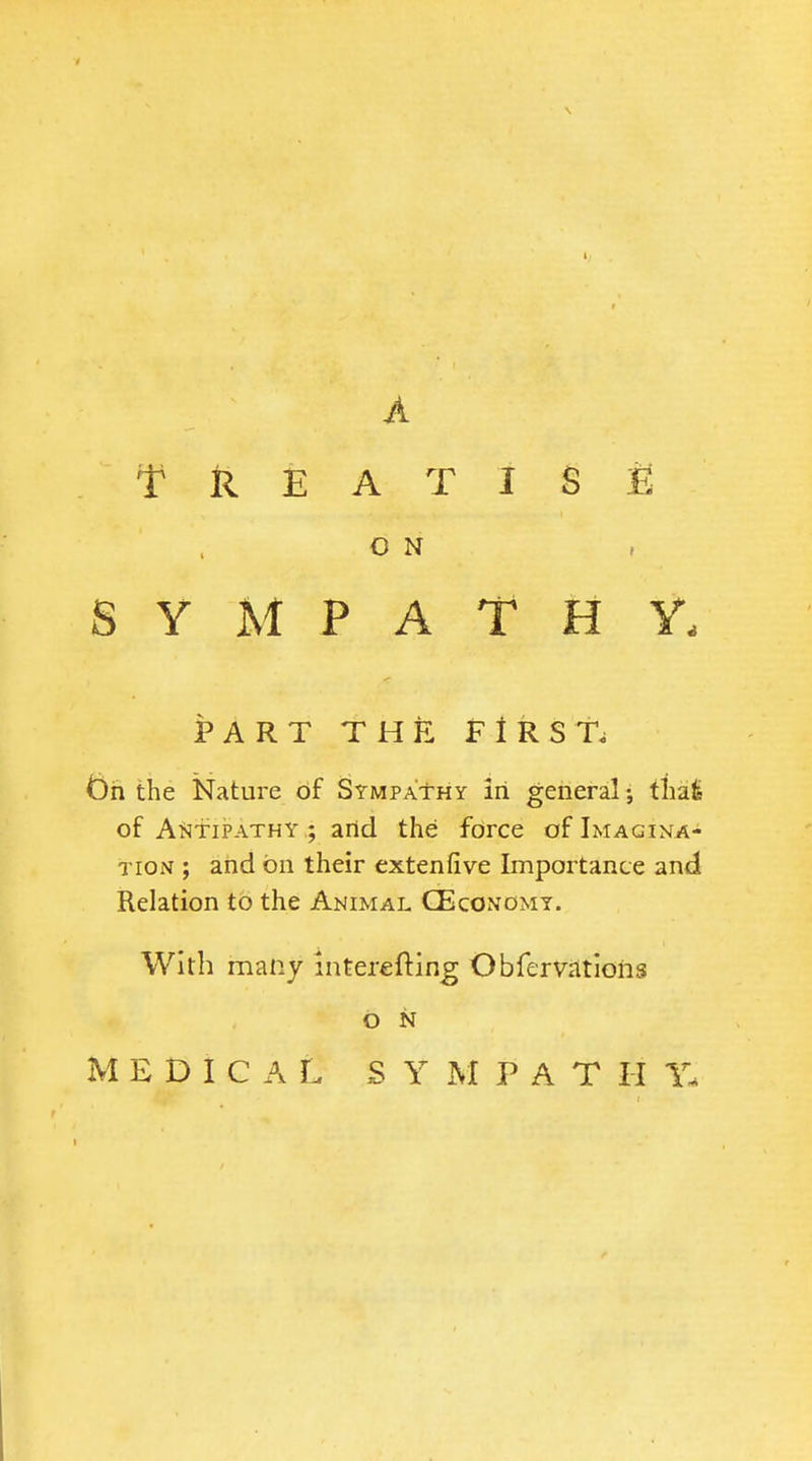 A T k E A T I S E O N SYMPATHY. PART THE FIRST. t)h the Nature of Sympathy irl general; thafe of A^jfiPATHY ; arid the force of Imagina- tion ; and on their extenfive Importance and Relation to the Animal CEconomy. With many interefting Obfervrttlons o N MEDICAL S Y M P A T H Y.