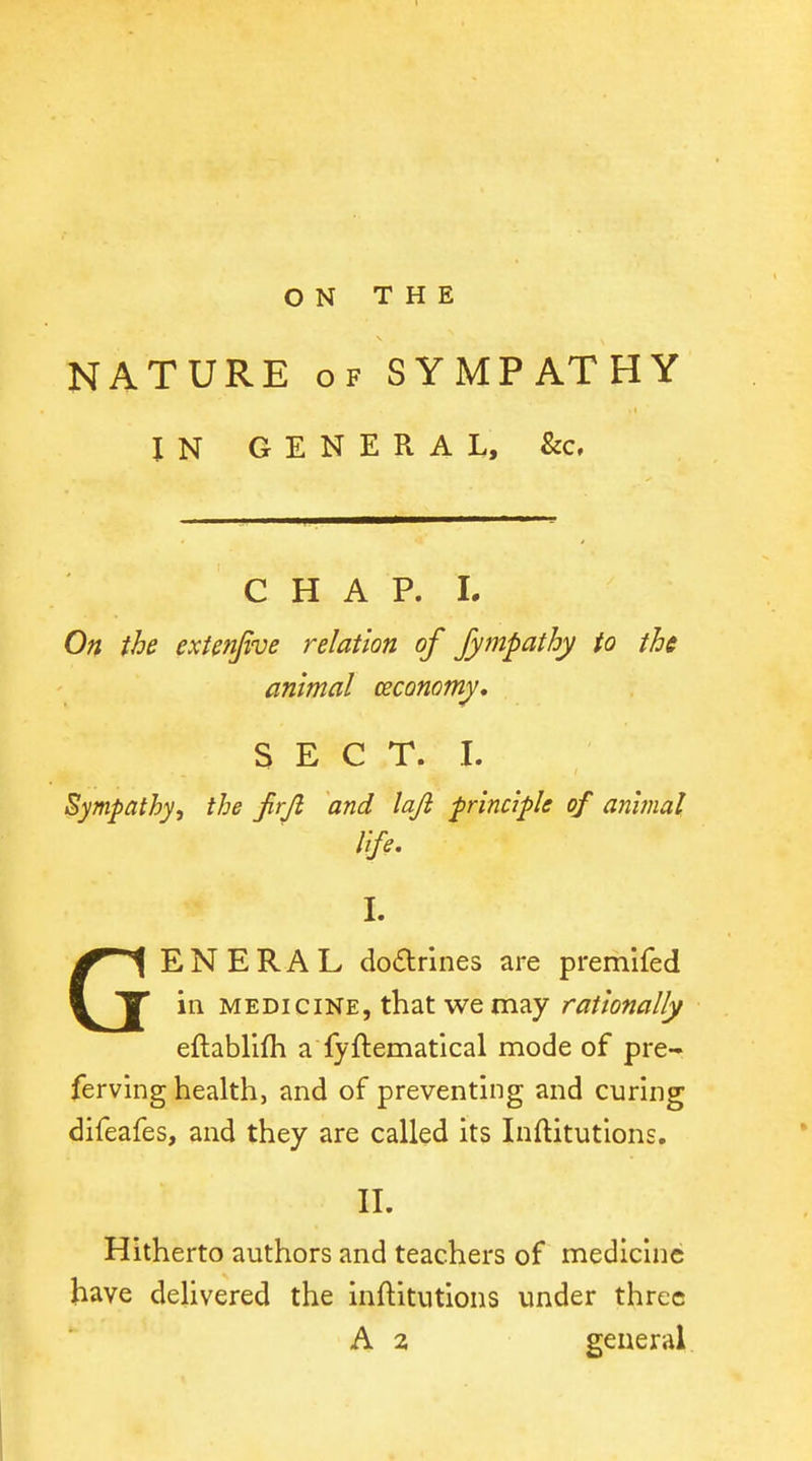 NATURE OF SYMPATHY IN GENERAL, &c. C H A P. 1. On the exUnJtve relation of Jympathy to the animal economy, S E C T. I. Sympathy, the Jirjl and lajl principle of animal Ife. L GENERAL dodrlnes are premifed in MEDICINE, that we may rationally eftablifh a fyftematical mode of pre- ferving health, and of preventing and curing difeafes, and they are called its Inftitutions, II. Hitherto authors and teachers of medicine have delivered the inftitutions under three