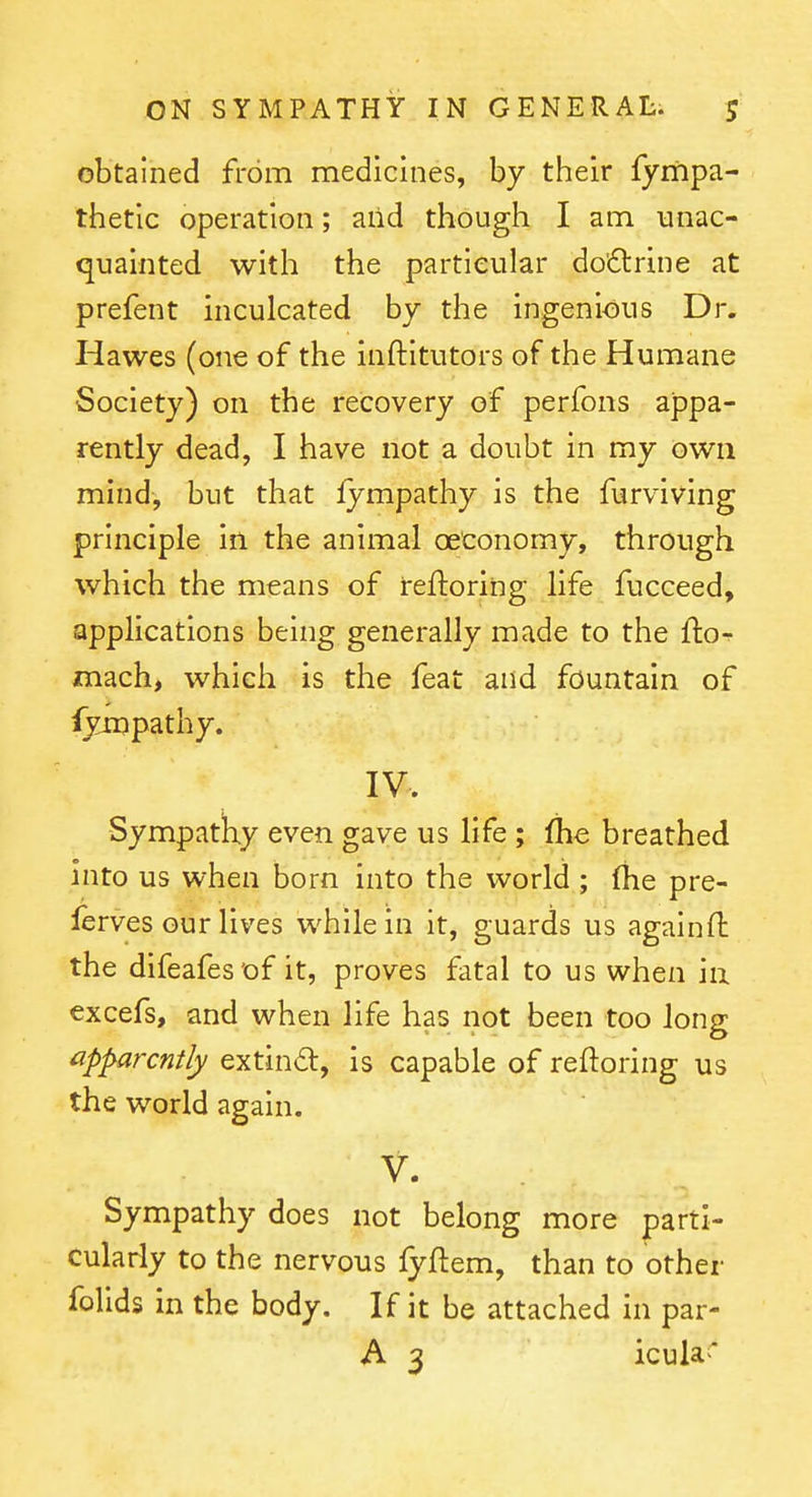 obtained from medicines, by their fympa- thetic operation; and though I am unac- quainted with the particular do'dtrine at prefent mculcated by the ingenious Dr. Hawes (one of the inftitutors of the Humane Society) on the recovery of perfons appa- rently dead, I have not a doubt in my own mind, but that fympathy is the furviving principle in the animal oeconomy, through which the means of reftoring life fucceed, applications being generally made to the fto^ mach, which is the feat and fountain of fympathy. IV. -SympatKy even gave us life ; (he breathed into us when born into the world ; Ihe pre- lerves our lives while in it, guards us againft the difeafes'of it, proves fatal to us when ia excefs, and when life has not been too long apparently extind, is capable of reftoring us the world again. V- Sympathy does not belong more parti- cularly to the nervous fyftem, than to other folids in the body. If it be attached in par- A 3 icula*