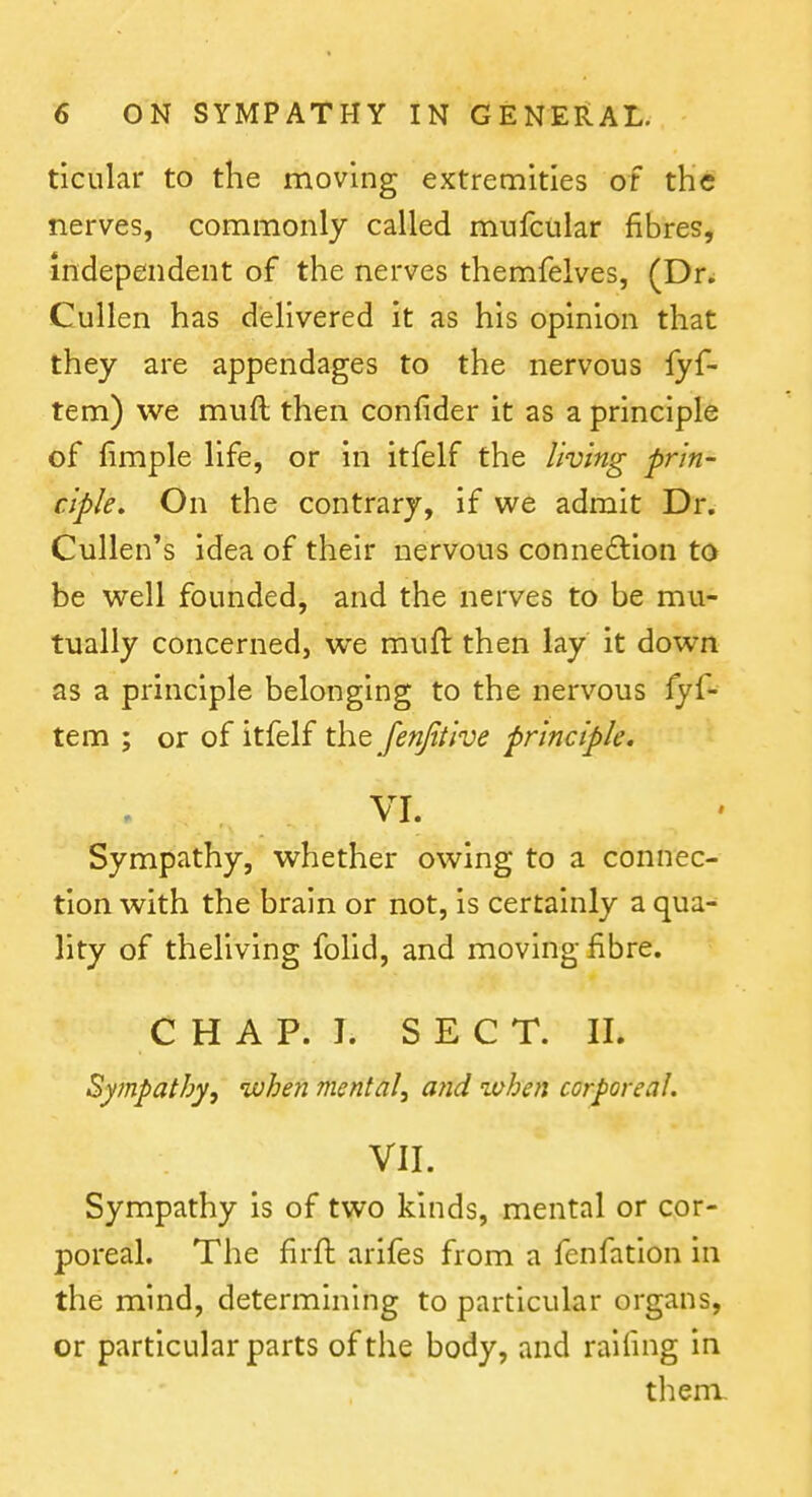 ticular to the moving extremities of the nerves, commonly called mufcular fibres, independent of the nerves themfelves, (Dr^ Cullen has delivered it as his opinion that they are appendages to the nervous lyf- tem) we muft then confider it as a principle of fimple life, or in itfelf the living prin- ciple. On the contrary, if we admit Dr. Cullen's idea of their nervous connection to be well founded, and the nerves to be mu- tually concerned, we muft then lay it down as a principle belonging to the nervous fyf- tem ; or of itfelf the fenfitive principle. VI. Sympathy, whether owing to a connec- tion with the brain or not, is certainly a qua- lity of theliving folld, and moving fibre. C H A P. I. SEC T. 11. Sympathy, ivhen mental, and ^vhen corporeal. VII. Sympathy is of two kinds, mental or cor- poreal. The firft arifes from a fenfation in the mind, determining to particular organs, or particular parts of the body, and raifmg in them