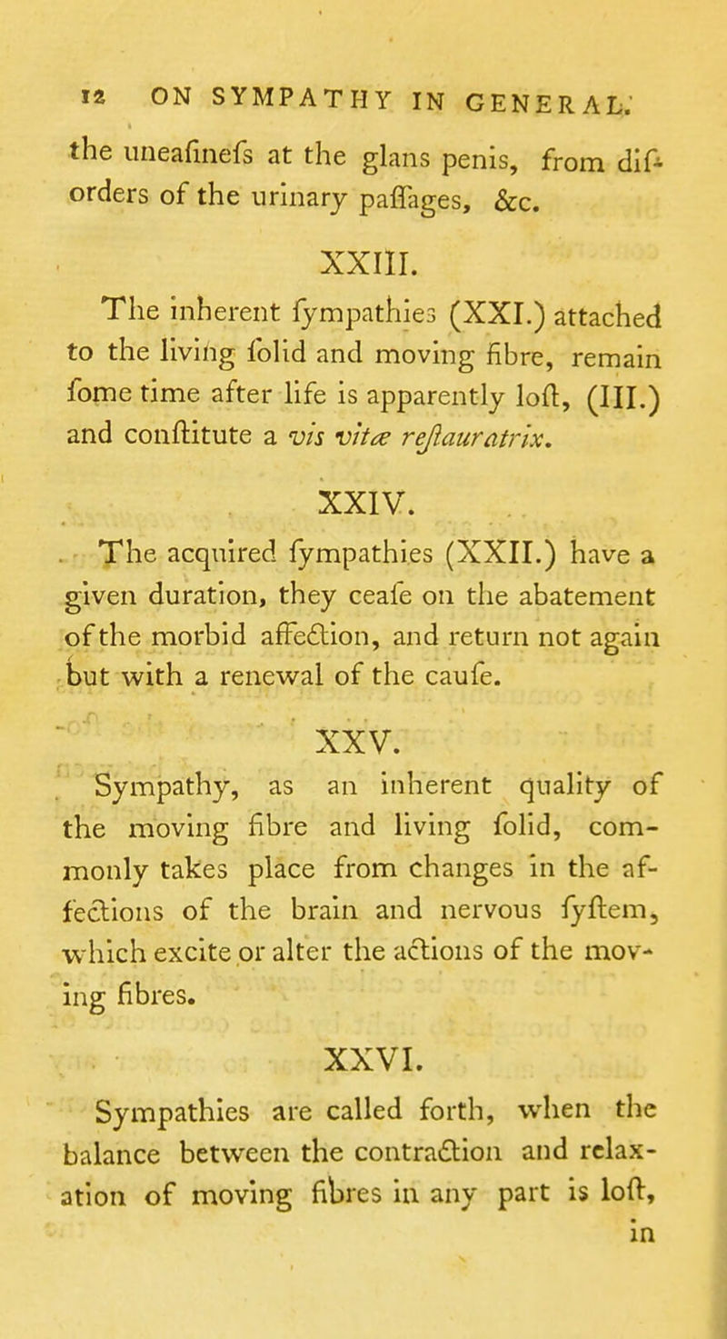 the uneafinefs at the glans penis, from dlf- orders of the urinary paffages, &c. XXIII. The inherent fympathies (XXI.) attached to the living foUd and moving fibre, remain fome time after Hfe is apparently loft, (III.) and conftitute a vis vhce rejiauratrix, XXIV. ' Xhe acquired fympathies (XXII.) have a given duration, they ceafe on the abatement of the morbid afFe£lion, and return not again but with a renewal of the caufe. XXV. Sympathy, as an inherent quality of the moving fibre and living folid, com- monly takes place from changes in the af- fections of the brain and nervous fyflem, which excite or alter the actions of the mov- ing fibres. XXVI. Sympathies are called forth, when the balance between the contradion and relax- ation of moving fibres in any part is lofl, in