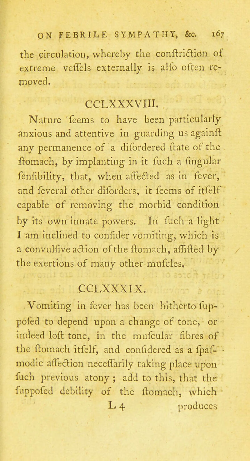 the Girculation, whereby the conflri£lion of extreme veffels externally 15 ;ilib often re- moved. CCLXXXVIII, Nature feems to have been particularly anxious and attentive in guarding us againft any permanence of a difordered ftate of the ftomach, by implanting in it fuch a fingular fenfibility, that, when affedled as in fever, and feveral other diforders, it feems of itfelf capable of removing the morbid condition by its own Innate powers. In fuch a light I am inclined to confider vomiting, which is a convulfive adion of the ftomach, affifted by the exertions of many other mufcles. CCLXXXIX. . Vomiting in fever has been hitherto fup- pofed to depend upon a change of tone, or indeed loft tone, in the mufcular fibres of the ftomach itfelf, and confidered as a fpaf- • modic affedlion neceflarily taking place upon fuch previous atony ; add to this, that the fiippofed debility of the ftomach, which L 4 produces