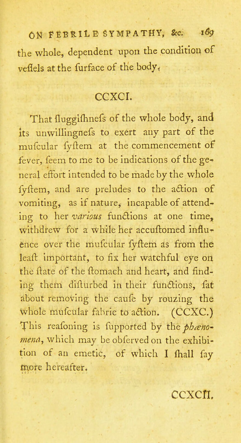 the whole, dependent upon the conditioii of veflels at the fqrface of the body< ccxcr. That fluggifhnefs of the whole body, and its unwillingnefs to exert any part of the miifcular fyftem at the commencement of fever, feem to me to be indications of the ge- neral effort intended to be made by the whole lyftem, and are preludes to the a6lion of vomiting, as if nature, incapable of attend- ing to her various functions at one time, withdrew for a while her accuftomed influ- ence over the mufcular fyftem as from the leaft important, to fix her watchful eye on the ftate of the ftomach and heart, and find- ing them diflurbed in their fundbions, fat about removing the caufe by rouzing the whole mufcular fabric to adion. (CCXC.) Tphis reafoning is fupported by the pbtem* tnend, which may be obferved on the exhibi- tion of an emetic, of which I fhall fay inore hereafter. ccxcn.