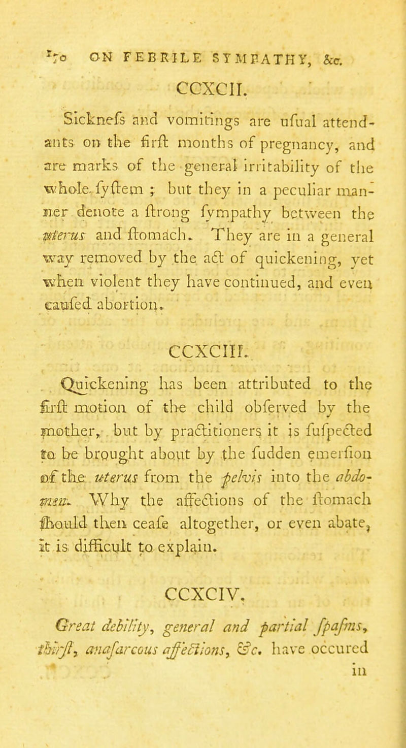 CGXCII. Sicknefs and vomitings are ufual attend- ants on the firft months of pregnancy, and are-marks of the general irritability of the «vhoIe,.fy.{l:em ; but they in a peculiar man- ner denote a ftrong fvmpathy between the 0e7-us and ftom^lch. They are in a general way removed by the. a£t of quickening, yet •wlien violent they have continued, and eveu eaufed. abortion. ccxciir. Quickening has been attributed to the firft motion of the child obferved bv the mother, but by pradlitioners it is fufpe6led to be brought aboiit by the fudden emeifion ©.Cthe: uterus from the pelvis into the iibJo- mm^ Why the affedions of the flomach IhrQuld then ceafe altogether, or even abate, it.is. difficult to explain. CCXCIV. Great debility, general and partial fpafms, ihi/Jl'y anaJarcQus aff'e^lions, &c. have occurcd in