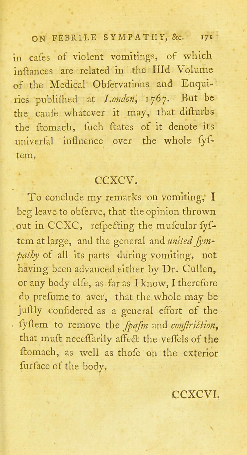 in cafes of violent vomitings, of which inftances are related in the Illd Volume of the Medical Oblervations and Enqui- ries publilhed at London, 1767. But be the caufe whatever it may, that diflurbs the ftomach, fuch ftates of it denote its unlverfal influence over the whole fyf- tem, ccxcv. To conclude my remarks on vomiting,' I beg leave to obferve, that the opinion thrown out in CCXC, refpeding the mufcular fyf- tem at large, and the general and united Jym- pathy of all its parts during vomiting, not having been advanced either by Dr. Cullen, or any body elfe, as far as I know, I therefore do prefume to aver, that the whole may be juilly confidered as a general effort of the . fyftem to remove the fpafm and con/lriciion, that muft necelTarily affeft the veffels of the ftomach, as well as thofe on the exterior furface of the body.