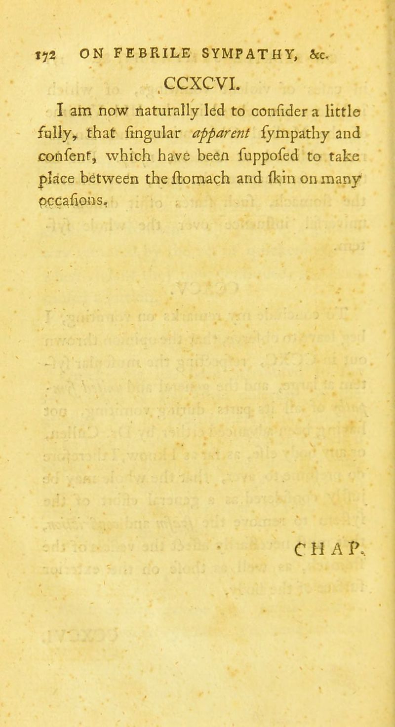 CCXCVI. I am now naturally led to confider a little fully, that lingular apparent fympathy and confenr, which have been fuppofed to take place between the Ilomach and (kin on many ^cafions.