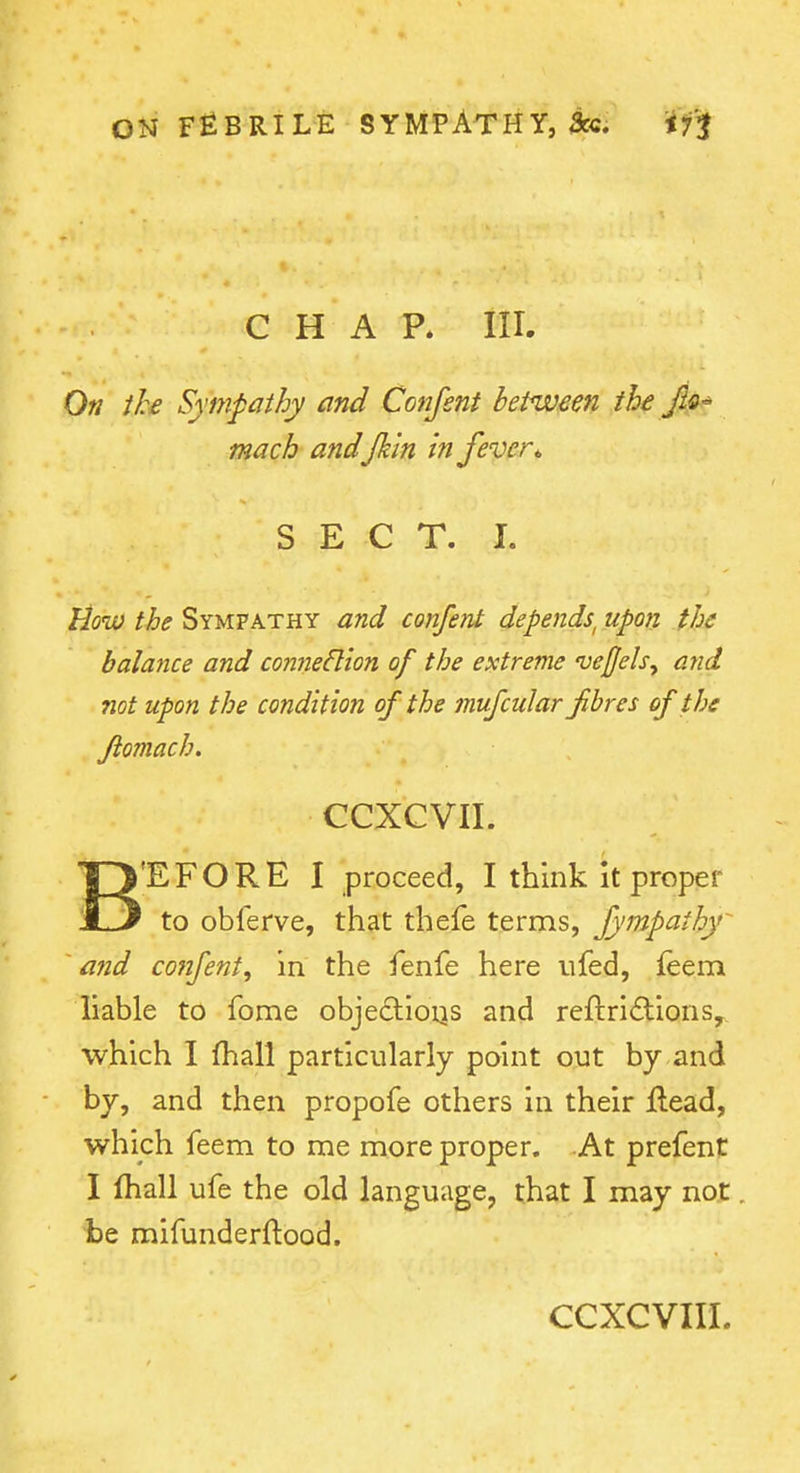 CHAP. III. Ofi the Sympathy and Conjent between the JIq^ mach and/kin in fever* SECT. 1. lioko the Sympathy and confent depends^ upon the balance and conne6lion of the extreme veQels^ and not upon the condition of the mufcular fibres of the fiomach. CCXCVII. B'EFORE I proceed, I think it proper to oblerve, that thefe terms, fympathy and confent, in the fenfe here ufed, feem liable to fome objeftioqs and reftri(flions, which I fhall particularly point out by and by, and then propofe others in their flead, which feem to me more proper. At prefent I fhall ufe the old language, that I may not be mifunderftood.