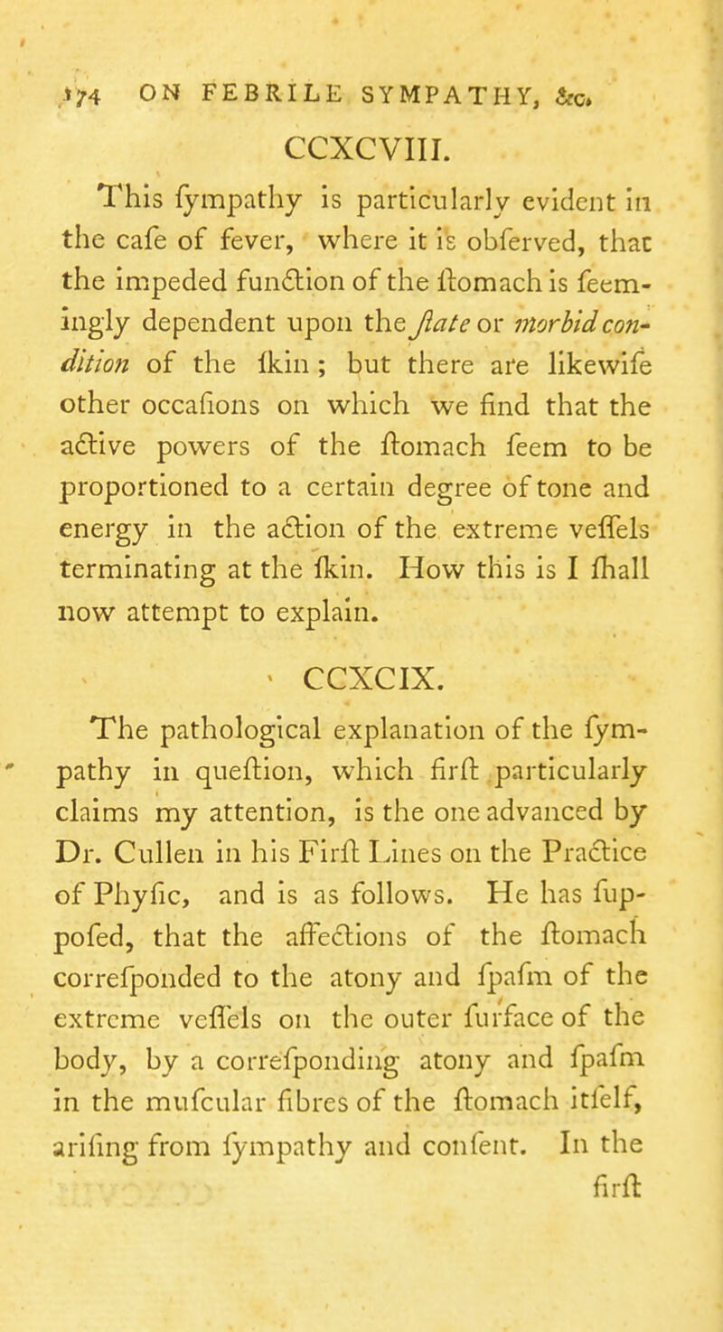 CCXCVIII. This fympatliy is particularly evident in the cafe of fever, where it is obferved, that the impeded fundlion of the ftomach is feem- ingiy dependent upon the Jiate or morbid con- diliofz of the Ikin; but there are likewife other occafions on which we find that the adlive powers of the ftomach feem to be proportioned to a certain degree of tone and energy in the aftion of the extreme velTels terminating at the Ikin. How this is I fhall now attempt to explain. ' CCXCIX. The pathological explanation of the fym- pathy in queftion, which firft particularly claims my attention, is the one advanced by Dr. Cullen in his Firft Lines on the Pradice of Phyfic, and is as follows. He has fup- pofed, that the affe6lions of the ftomach correfponded to the atony and fpafm of the extreme veffels on the outer furface of the body, by a correfponding atony and fpafm in the mufcular fibres of the ftomach itfelf, arifing from fympathy and conlent. In the firft