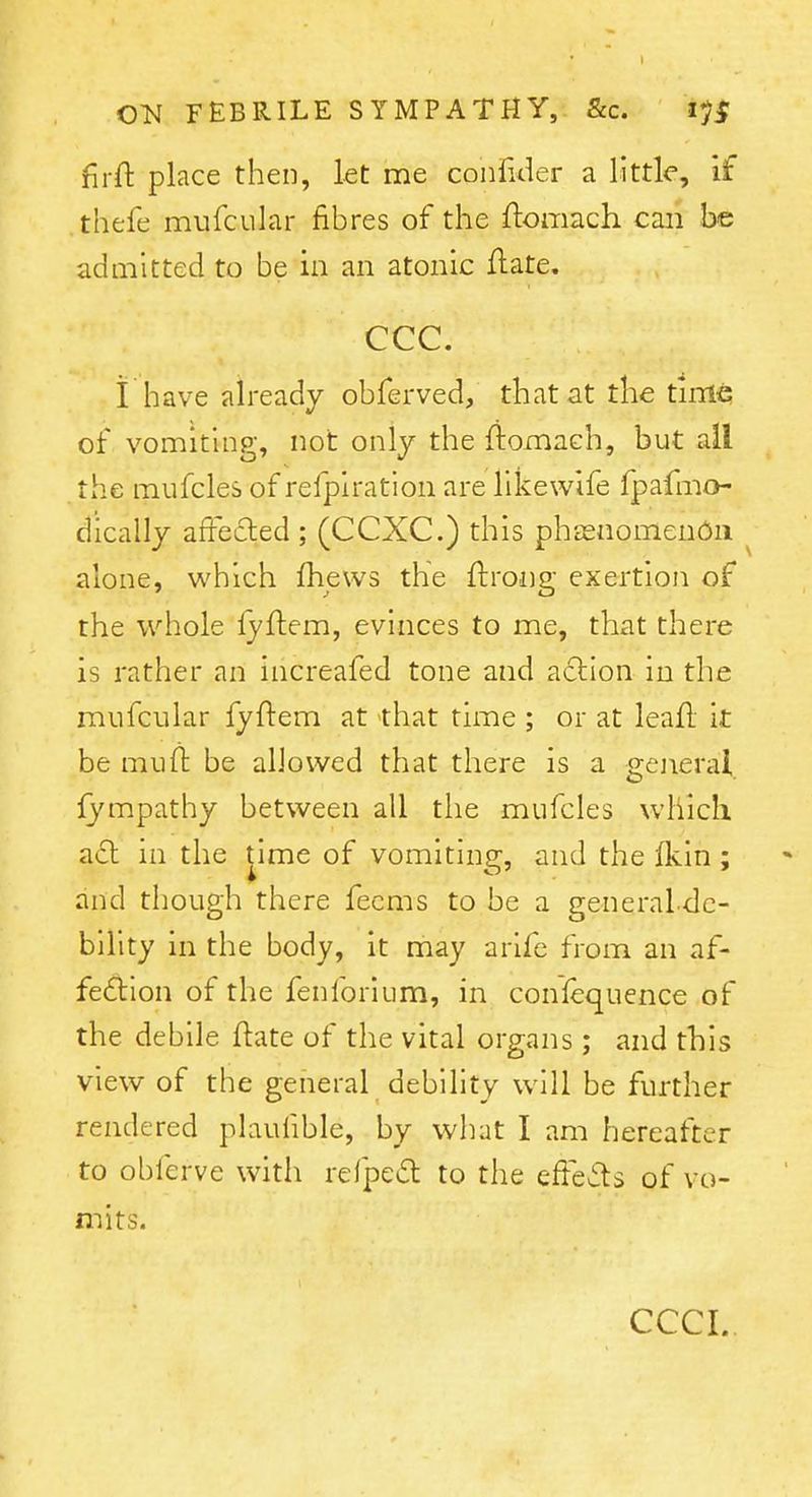 firft place then, let me confider a little, if thefe mufcular fibres of the ftomach can be admitted to be in an atonic ftate. ccc. i have already obferved, that at the time of vomiting, not only the ftomach, but all the mufcles of refplration are likewife fpafmo- dicallj affecled ; (CCXC.) this phasnomenOii alone, which fhews the ftrong exertion of the whole lyftem, evinces to me, that there is rather an increafed tone and aclion in the mufcular fyftem at that time ; or at leafl it be muft be allowed that there is a general lympathy between all tlie mufcles which acl in the jime of vomiting, and the flcin ; and though there fecms to be a generaldc- billty in the body, it may arife from an af- fedlion of the fenforium, in conlequence of the debile ftate of the vital organs; and this view of the general debility will be further rendered plaufible, by wliat I am hereafter to obferve with refpeft to the efFev5ts of vo- mits. CCCI..