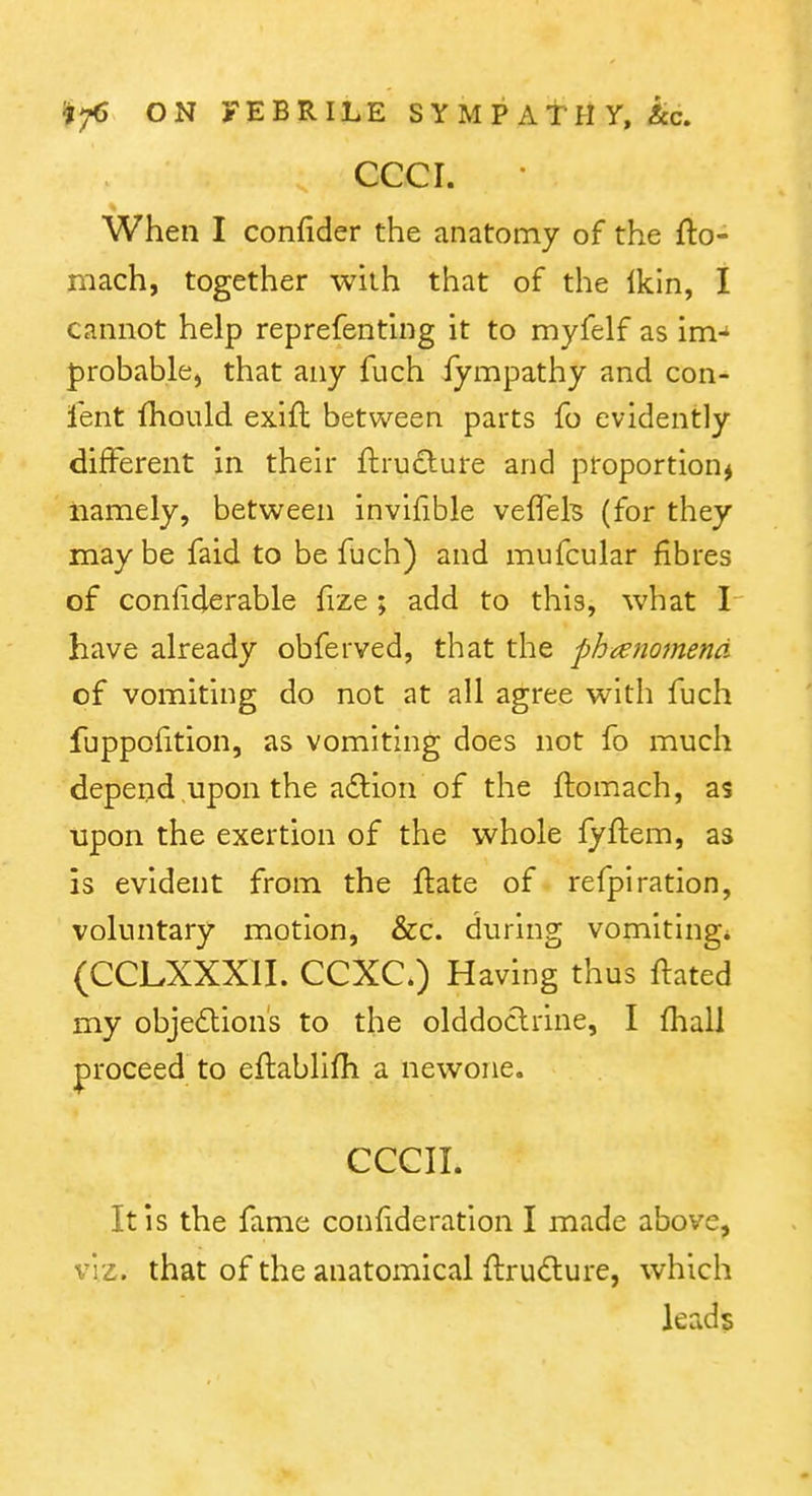 cccr. When I confider the anatomy of the fto- mach, together with that of the Ikin, I cannot help reprefenthig it to myfelf as im-' probable, that any fuch lympathy and con- fent fhould exifl: between parts fo evidently different in their ftru£lure and proportion^ iiamely, between invifible veflek (for they maybe faid to be fuch) and mufcular fibres of confiderable frze ; add to this, what I have already obferved, that the phieiiomend of vomiting do not at all agree with fuch fuppoiition, as vomiting does not fo much depend upon the a6lion of the ftomach, as upon the exertion of the whole fyflem, as is evident from the ftate of refpiration, voluntary motion, &c. during vomiting* (CCLXXXII. CCXC.) Having thus itated my objedlions to the olddoclrine, I fhall proceed to eflablifh a newone. CCCIL It is the fame confideration I made above, viz. that of the anatomical ftrudure, which leads