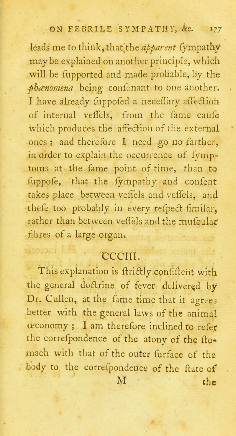 leads me to thlnk^ that^the apparent iympathy maybe explained on another principle, which will be fupported and made probable, by the ph^endmena being confonant to one another. . I have already fuppofed a neceflary affedtioii of Internal velTels, from the fame caufe which produces the affedlion of the external ones ; and therefore I need go no -farther, in order to explain the occurrence of iymp- toms at the fame point of time, than to fuppofe, that the fympathy and confent takes place between veflels and veffelSj and •thefe too probably in every refpe£t fimilar, rather thati between velfels and the mufeulac' fibres of a large organ* CCCIIL This explanation is flriftly xrghfifleht with the general do<5lrine of fever jdelivcr^d by Dr. Cullen, at the fame time that it agrce-3 better with the general laws of the animal oeconomy ; I am therefore inclined to refef the correfpondence of the atony of the fto* mach with that of the outer furface of the body to the correfpondence of the ftate of - M the