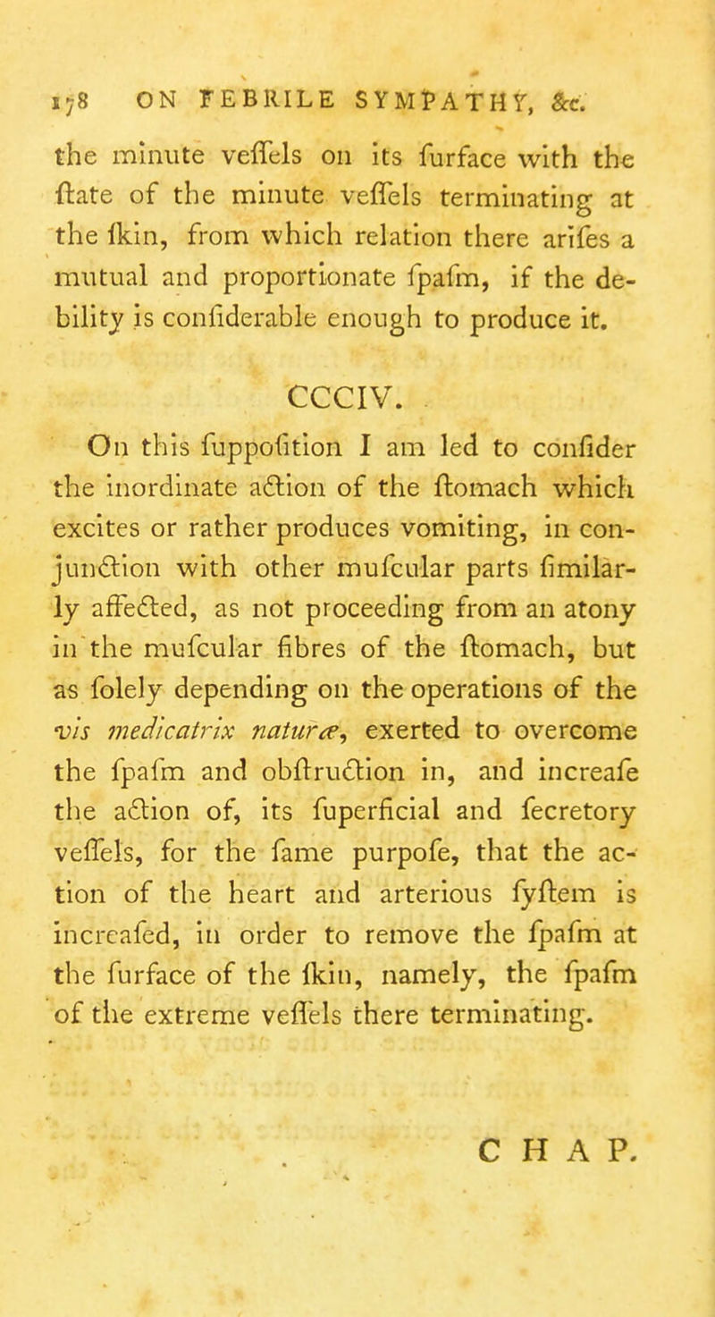 the minute veffels on its furface with the ftate of the minute veflels terminating at the Ikin, from which relation there arlfes a mutual and proportionate fpafm, if the de- bihty is conliderable enough to produce it. CCCIV. On this fuppolition I am led to confider the inordinate a6lion of the ftomach which excites or rather produces vomiting, in con- junftion with other mufcular parts fimllar- ly afFedted, as not proceeding from an atony in the mufcular fibres of the ftomach, but as folely depending on the operations of the vis medicatrix naturae, exerted to overcome the fpafm and obfl:ru6lion in, and increafe the a£lion of, its fuperficial and fecretory velTels, for the fame purpofe, that the ac- tion of the heart and arterious lyftem is incrcafed, in order to remove the fpafm at the furface of the Ikin, namely, the fpafm of the extreme veflHs there terminating. CHAP.