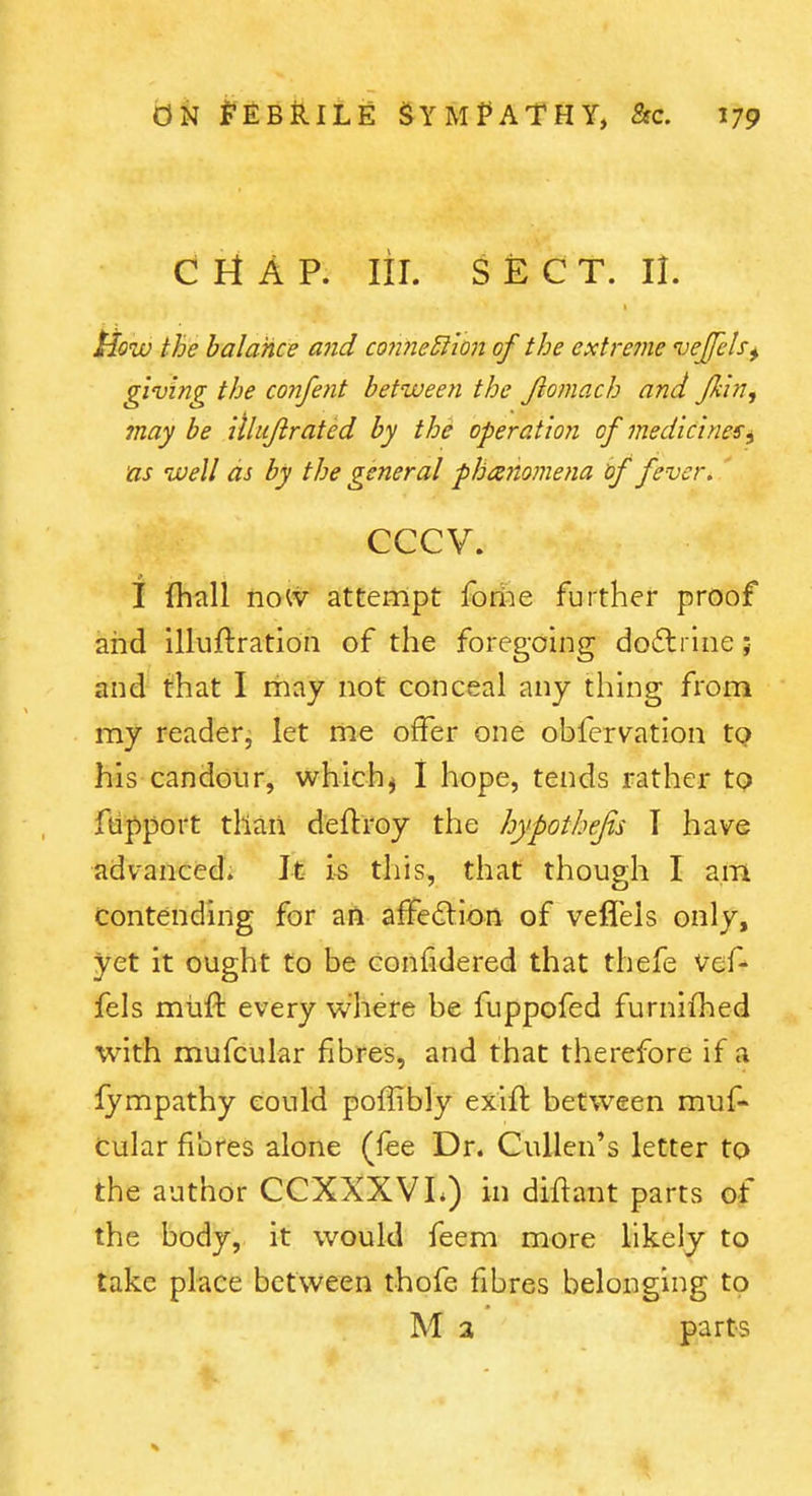 Ci A P. lil. SECT. 11. Plow the balance and co7ine5lion of the extreine vejfels^ giuing the confent between the Jlomach and Jkln, may be ithijirated by the operation of medicines^ as well as by the general -phanomena tf fever. ' cccv. I ihall no^v attempt fodie further proof and illuftratioii of the foregoing do6lrine; and that I may not conceal any thing from my reader^ let me offer one obfervation tQ his candour, which^ 1 hope, tends rather tQ ftipport than deftroy the hypothejis T have advanced. It is this, that though I am Contending for an affedlion of veflels only, yet it ought to be confidered that thefe vef- fels miift every where be fuppofed furnifhed with mufcular fibres, and that therefore if a fympathy could poflibly exifl: between muf- Cular fibres alone (fee Dr. Cullen's letter to the author CCXXXVL) in diflant parts of the body, it would feem more likely to take place between thofe fibres belonging to M a parts