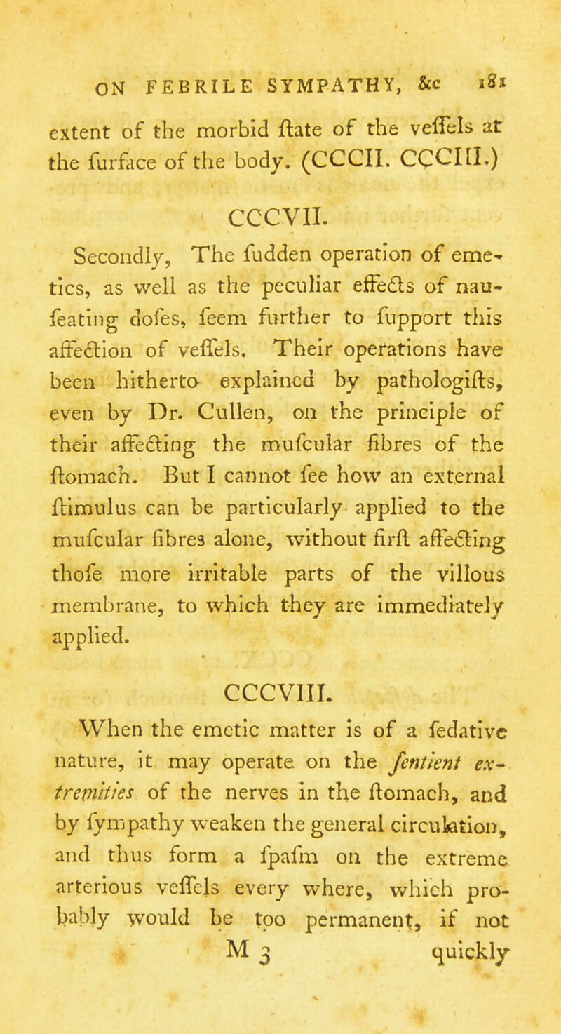 extent of the morbid ftate of the veffels at the fur£ice of the body. (CCCII. CCCIII.) CCCVII. Secondly, The fudden operation of eme- tics, as well as the peculiar effedls of nau- feating dofes, feem further to fiipport this affection of veffels. Their operations have been hitherta explained by pathologifls, even by Dr. Cullen, on the principle of their affefting the mufcular fibres of the ftomach. But I cannot fee how an external ftimulus can be particularly applied to the mufcular fibres alone, without firfl affefting thofe more irritable parts of the villous membrane, to which they are immediately applied. CCCVIII. When the emetic matter is of a fedativc nature, it may operate on the Jentlent ex^ tremities of the nerves in the ftomach, and by fympathy weaken the general circuiation, and thus form a fpafm on the extreme arterious vefTels every where, which pro- bably would be too permanent, if not M 3 quickly