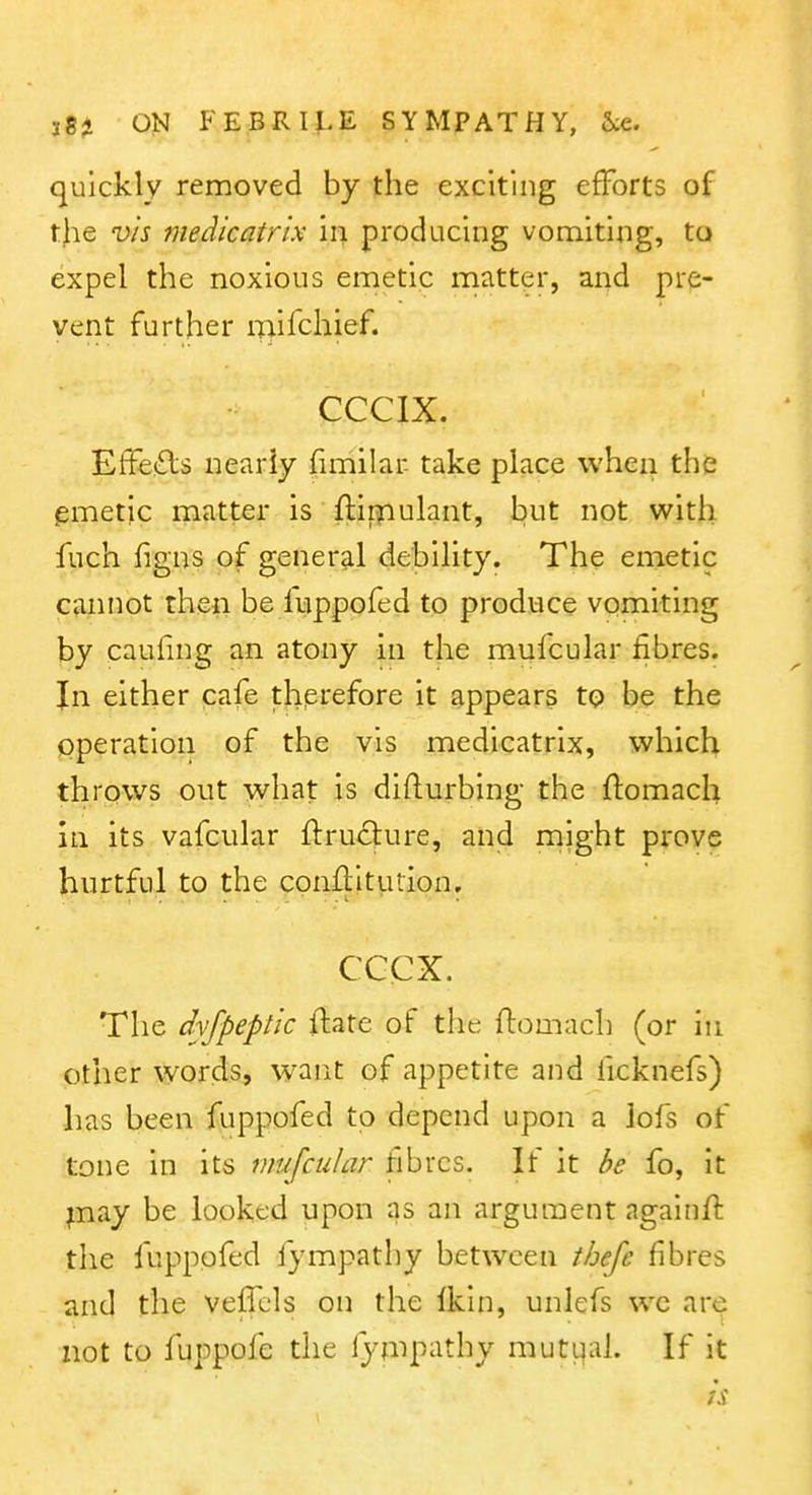 quickly removed by the exciting efforts of the v/s medicatrix \v\ producing vomiting, to expel the noxious emetic matter, and pre- vent further mifchief. CCCIX. Effe<£ls nearly (imilar take place when the lemetic matter is ftiipulant, but not with fuch figns of general debility. The emetic cannot then be luppofed to produce vomiting by cauhng an atony in the mufcular fibres. In either cafe therefore it appears to be the operation of the vis medicatrix, which throws out what is difturbing the ftomach in its vafcular fl:ru£|:ure, and might prove hurtful to the conflitution, cccx. The dyfpeptk ftate of the ftomach (or in other words, want of appetite and hcknefs) has been fuppofed to depend upon a lofs of tone in its mufcular fibres. If it be fo, it ;nay be looked upon as an argument againft the fuppofed fympathy between thefe fibres and the veflcls on the Ikin, unlefs wc are not to fuppofe the fympathy muti^al. If it h