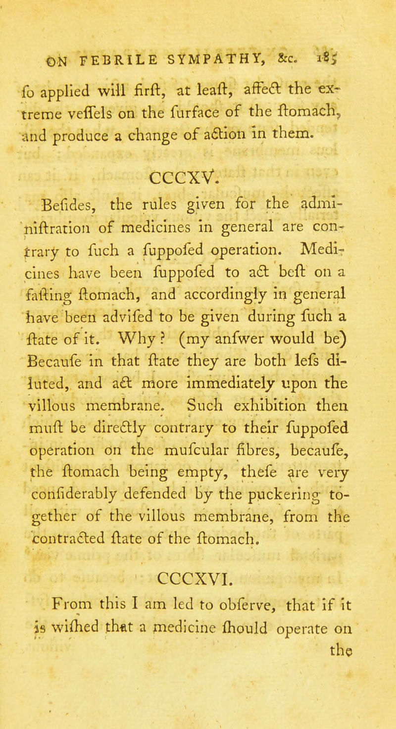 fo applied will firft, at leaft, afFeft the ex- treme veffels on the furface of the ftomach, and produce a change of a6tion In them. CCCXV. Befides, the rules given for the adml- niftration of medicines in general are con- trary to fuch a fuppofed operation. Medir cines have been fuppofed to a£t beft on a fafting jftomach, and accordingly in general have been advifed to be given during fuch a ftate of it. Why ? (my anfwer would be) Becaufe in that ftate they are both lefs di- luted, and a£t more immediately upon the villous membrane. Such exhibition then muft be diredlly contrary to their fuppofed operation on the mufcular fibres, becaufe, the ftomach being empty, thefe are very confiderably defended by the puckering to- gether of the villous membrane, from the contracted ftate of the ftomach. CCCXVI. From this I am led to obferve, that if it is wiftied th*t a medicine fhould operate on the