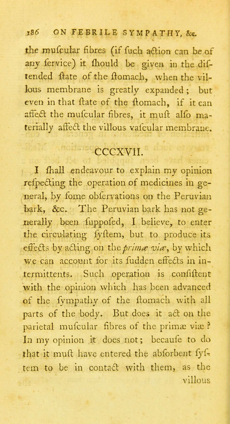the mufcular fibres (if fuch a6:ion can be of any fervice) it fliould be given in the dif- tended ftate of the ftomach, when the vil- lous membrane is greatly expanded; but even in that ftate of the ftomach, if it can afte,(5l the mufcular fibres, it muft alfo ma- terially afFedl the villous vafcular membrane. CCGXVII. , I fhall endeavour to explain my opinion refpedling the operation of medicines in ge- neral, hy fome obfervations on the Peruvian bark, &c» The Peruvian bark has not ge- nerally been fuppofed, I believe, to enter the circulating fyflem, but to produce its effe^ls by a6ling on thepn'm^e -u/W, by which w.e can account for its fudden efFedls in in- termittents. Such operation is confident with the opinion which has been advanced of the fympathy of the ftomach with parts of the body. But does it adl on the parietal mufcular fibres of the primal via: ? In my opinion it does not; becaufe to do that it muft have entered the abforbent {yU tern to be in conta^l w-ith them, as the villous