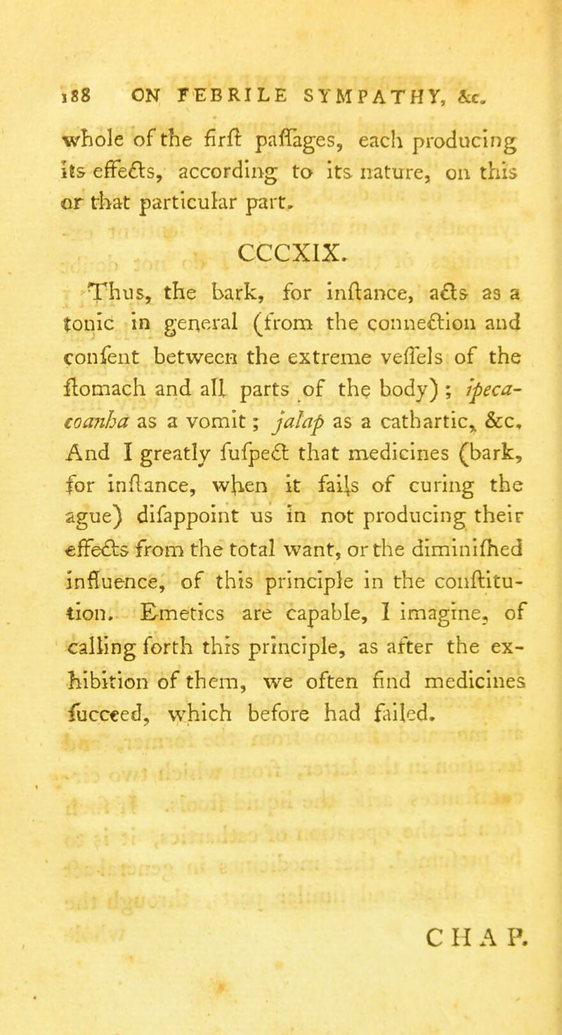 whole of the £r{^ paffages, each producing Us efFefts, according to its nature, on this or that particular part. CCCXIX. Thus, the bark, for inftance, a£ls- as a tonic in general (from the connexion and confent between the extreme veffels of the ftomach and all parts of the body) ; ipeca- €oa7iba as a vomit; jalap as a cathartic,. &c. And I greatly fufpe6: that medicines (bark, for inflance, wjien it fai^s of curing the ague) difappoint us in not producing their effects from the total want, or the diminifhed influence, of this principle in the conftitu- tion. Emetics are capable, I imagine, of calling forth this principle, as after the ex- hibition of them, we often find medicines {xiQCt^^^ which before had failed. C H A P.