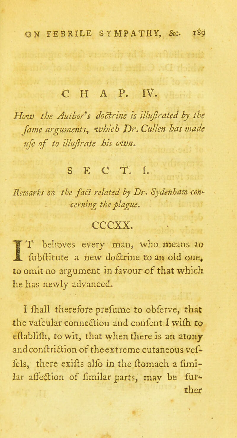 CHAP. IV. How the Author*s doSlrlne is illujlrated by the fame arguments^ which Dr. Cullen has maJe uje of to illiijlrate his oWn. SECT. I. Remarks m the faEl related by Dr. Sydenham con cerning the plague. cccxx. IT behoves every man, who means to fubftitute a new doctrine to an old one^ to omit no argument in favour of that which he has newly advanced. I (hall therefore prefume to obferve, that the vafcular connection and confent I wifh to eftablifh, to wit, that when there is an atony andconftridion of the extreme cutaneous vef- fels, there exifls alfo in the ftomach a fimi- iar affection of fimilar parts, may be fur* ther