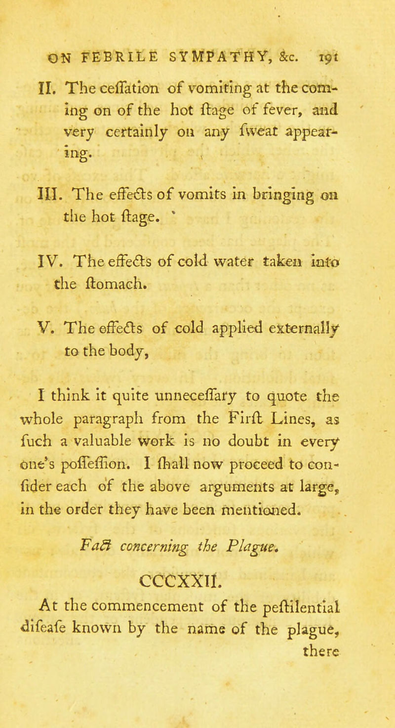 II. The celTatioti of vomiting at the com- ing on of the hot ftage of fever, and very certainly on any fweat appear- ing. III. The effects of vomits in bringing on the hot ftage. * IV. The efFeds of coid water taken Inio the ftomaeh, V. The effedls of cold applied externally to the body, I think it quite unneceflary to quote the whole paragraph from the Firft Lines, as fuch a valuable work Is no doubt in every one*s poffeffion. I (hall now proceed to con- (ider each of the above arguments at large, in the order they have been mentioned. Fa^ concerning the Plague* CCCXXII. At the commencement of the peftilentlal difeafe known by the name of the plague, there
