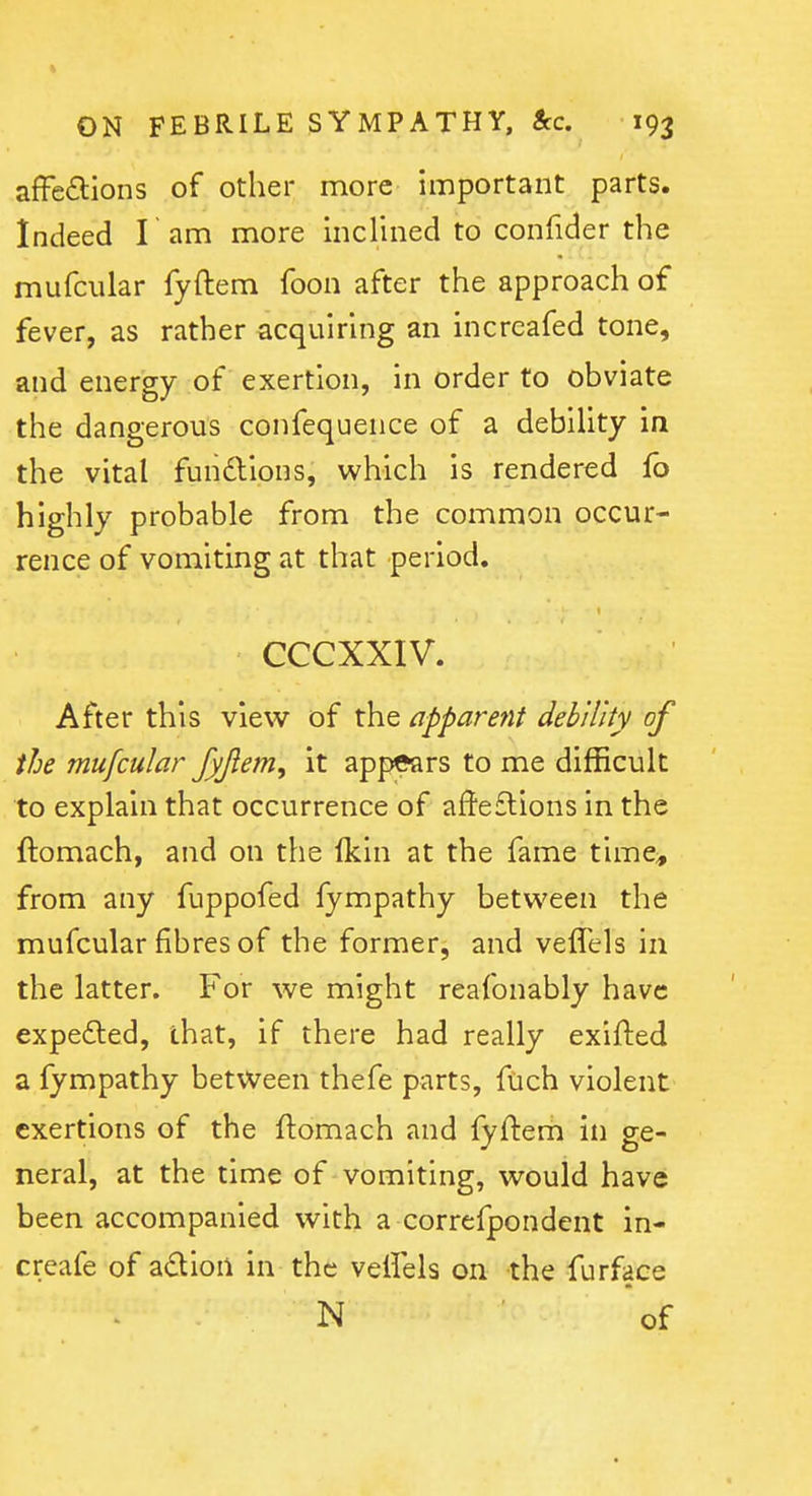 afFe(9:ions of other more important parts. Indeed I am more inclined to confider the mufciilar fyftem foon after the approach of fever, as rather acquiring an increafed tone, and energy of exertion, in order to obviate the dangerous confequence of a debility in the vital funftions, which is rendered fb highly probable from the common occur- rence of vomiting at that period. CCCXXIV. After this view of the apparent debility of the mufcular fyjlem, it appears to me difficult to explain that occurrence of af!e£lions in the ftomach, and on the fkin at the fame time^ from any fuppofed fympathy between the mufcular fibres of the former, and veflels in the latter. For we might reafonably have expedled, that, if there had really exifted a fympathy between thefe parts, fuch violent exertions of the ftomach and fyftem in ge- neral, at the time of vomiting, would have been accompanied with a correfpondent in- creafe of adioii in the veftels on the furface N of