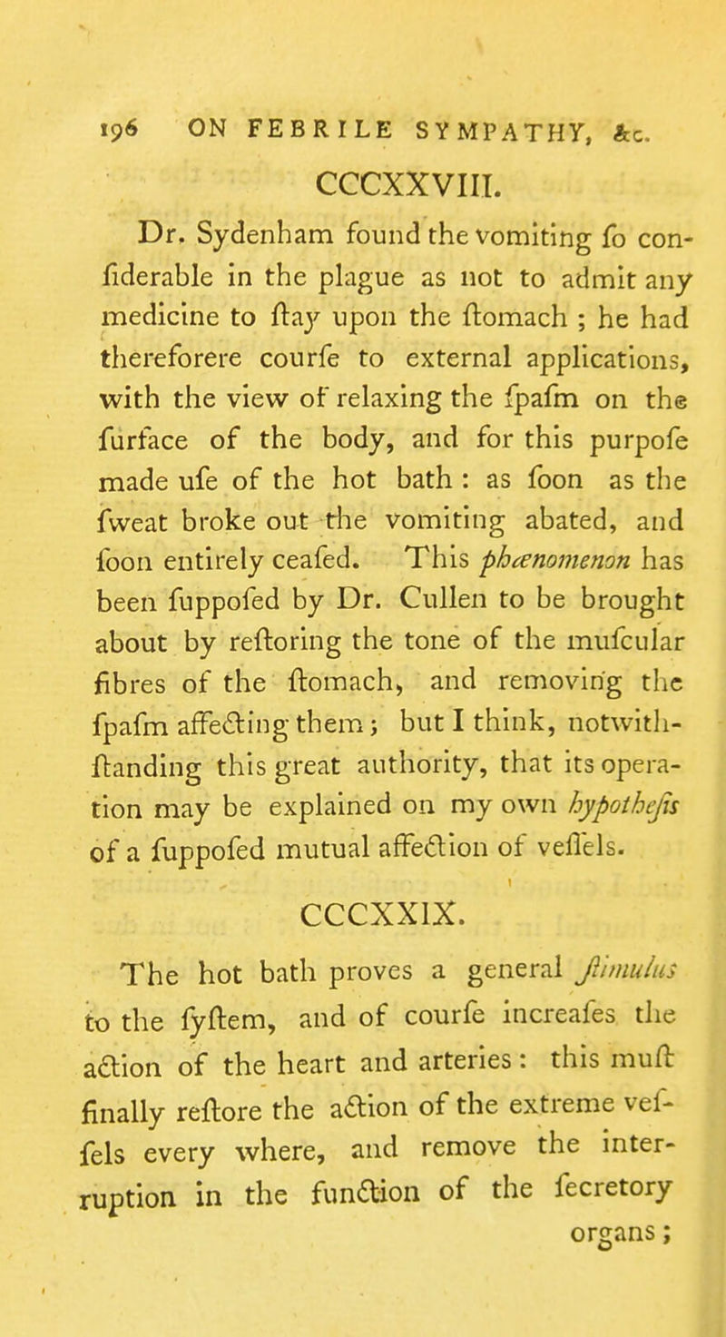 CCCXXVIII. Dr, Sydenham found the vomiting fo con- flderable in the plague as not to admit any medicine to {\:^y upon the ftomach ; he had thereforere courfe to external applications, with the view of relaxing the fpafm on the fiirface of the body, and for this purpofe made ufe of the hot bath : as foon as the iweat broke out the vomiting abated, and foon entirely ceafed. This phcenomenon has been fuppofed by Dr. CuUen to be brought about by reftoring the tone of the mufcular fibres of the ftomach^ and removing the fpafm afFeding them; but I think, notwitli- ftanding this great authority, that its opera- tion may be explained on my own hypothcjis of a fuppofed mutual afFedion of veflels. CCCXXIX. The hot bath proves a general f nnulus to the fyftem, and of courfe increafes the adlion of the heart and arteries: this muft finally reftore the adion of the extreme vef- fels every where, and remove the inter- ruption in the fundion of the fecretory organs;
