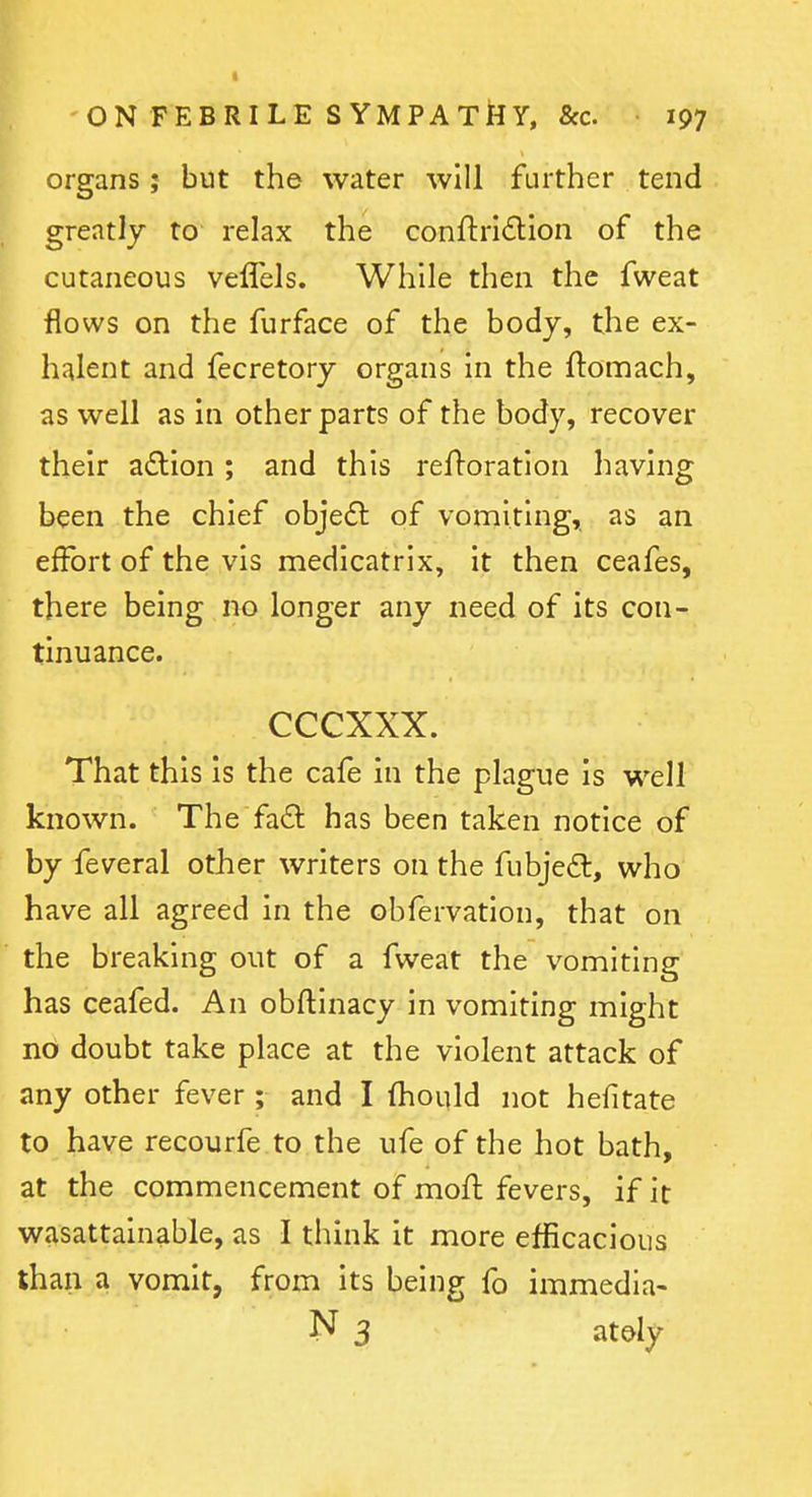 organs; but the water will further tend greatly to relax the conftridion of the cutaneous velTels. While then the fweat flows on the furface of the body, the ex- halent and fecretory organs in the ftomach, as well as in other parts of the body, recover their a£lion; and this refloration having been the chief objeft of vomiting, as an effort of the vis medicatrix, it then ceafes, there being no longer any need of its con- tinuance. cccxxx. That this Is the cafe in the plague is well known. The fad has been taken notice of by feveral other writers on the fubjeft, who have all agreed in the obfervation, that on the breaking out of a fweat the vomiting has ceafed. An obftinacy in vomiting might no doubt take place at the violent attack of any other fever ; and I fhould not hefitate to have recourfe to the ufe of the hot bath, at the commencement of mofl fevers, if it wasattainable, as I think it more efficacious than a vomit, from its being fo immedia- N 3 atdy
