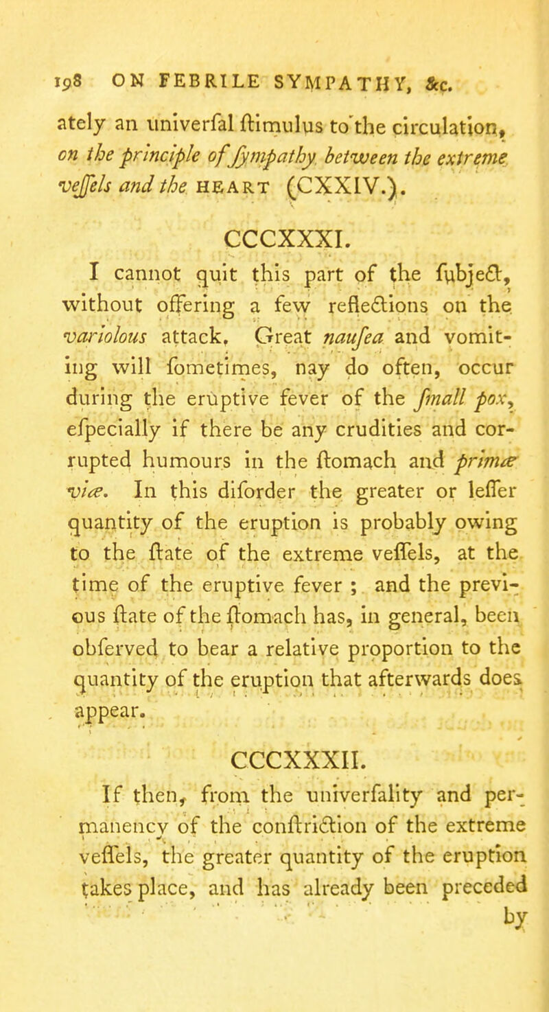 ately an iiniverfal ftlmnlus to'the circulation, on the principle of fympatby. between the extreme, vejfels and the n^KKT (CXXIV.). CCCXXXI. I cannot quit this part of the fvibjefi:, without offering a fevy- refle£lions on the. variolous attack, Great and vomit- ing will fometirnes, hay do often, occur during the eriiptlve fever of the fmall pox^ e/pecially if there be any crudities and cor- rupted humours in the ftomach and prlrm^ *i>lce. In this diforder the greater or lefler quantity of the eruption is probably owing to the ftate of the extreme veffels, at the time of the eruptive fever ; and the previ- ous ftate of the fiomacli has, in general, been obferved to bear a relative proportion to the quantity of the eruption that afterwards does appear. CCCXXXII. If then, froni the nniverfality and per- manency of the conftriftion of the extreme veffels, the greater quantity of the eruption takes place, and has already been preceded by