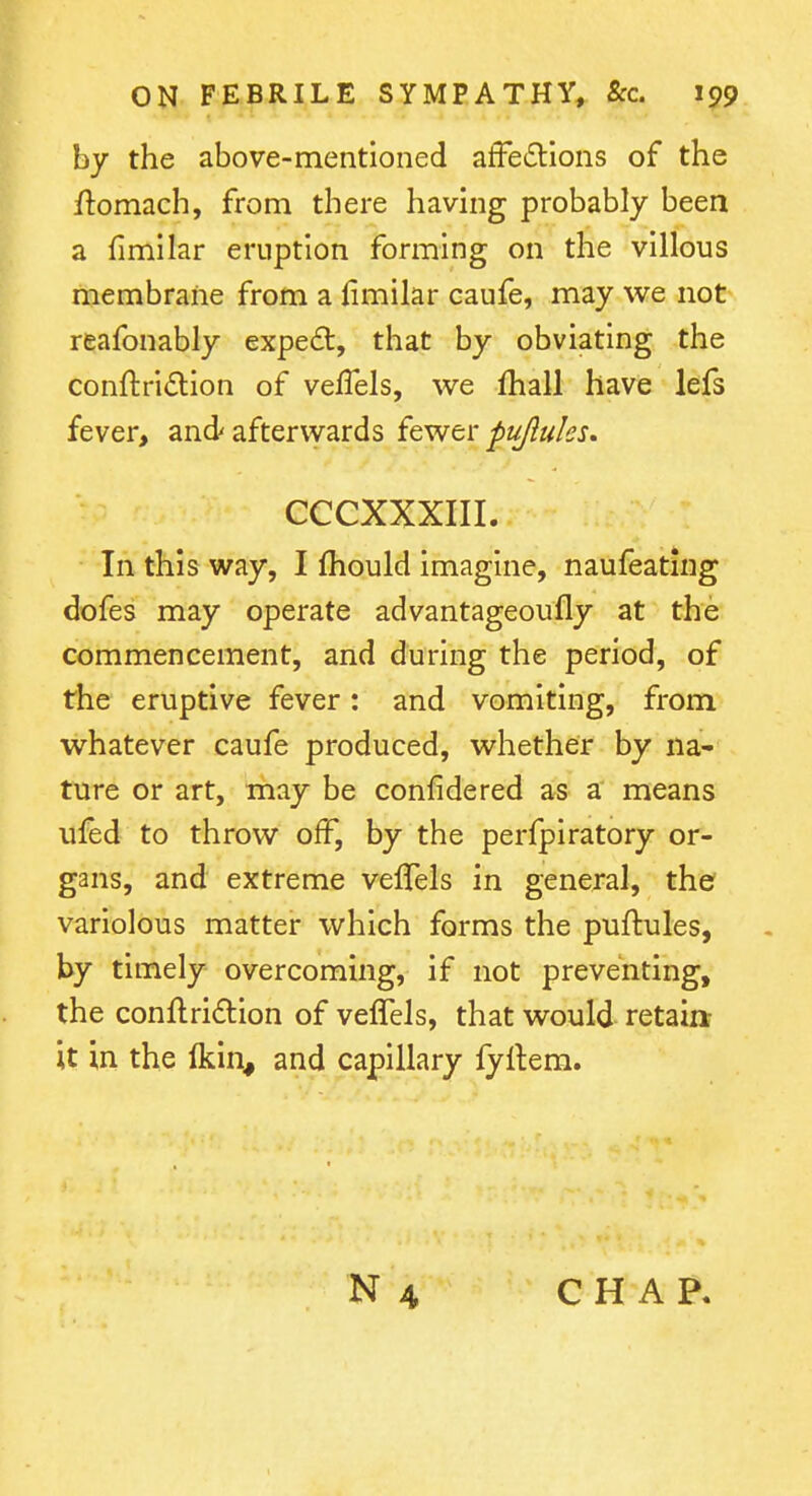 by the above-mentioned afFetSlions of the flomach, from there having probably been a fimilar eruption forming on the villous membrane from a limilar caufe, may we not reafonably expe£t, that by obviating the conftridion of vefTels, we fhall have lefs fever, and afterwards {Qv^tv piijlulcs. CCCXXXIII. In this way, I fhould imagine, naufeating dofes may operate advantageoufly at the commencement, and during the period, of the eruptive fever: and vomiting, from whatever caufe produced, whether by na- ture or art, may be confidered as a means ulfed to throw off, by the perfpiratory or- gans, and extreme veflels in general, the variolous matter which forms the puftules, by timely overcoming, if not preventing, the conftri£lion of veffels, that would retain it in the (kin, and capillary fyftera.