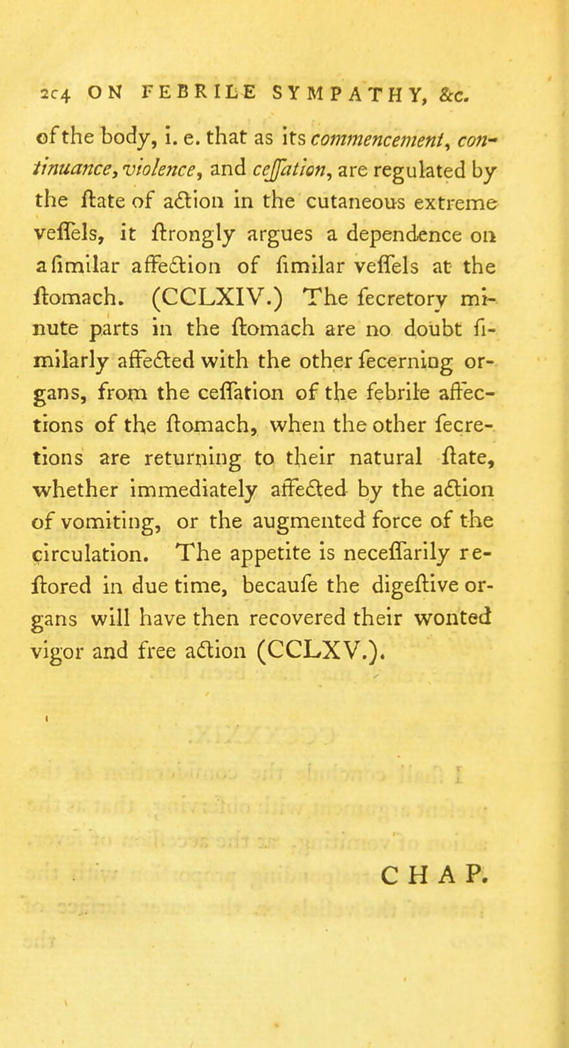 of the body, i. e. that as its commencement^ con- i'muance, violence, and cejfatlon, are regulated by the ftate of adioii in the cutaneous extreme veflels, it ftrongly argues a dependence on afinailar afFedlion of fimilar veflels at the ftomach. (CCLXIV.) The fecretory mi- nute parts in the ftomach are no doubt fi- milarly afFe6led with the other fecerning or- gans, from the ceflatlon of the febrile affec- tions of the ftomach, when the other fecre- tions are returning to their natural ftate, whether immediately affedled by the a£lion of vomiting, or the augmented force of the circulation. The appetite is neceflarily re- ftored in due time, becaufe the digeftive or- gans will have then recovered their wonted vigor and free adion (CCLXV.).
