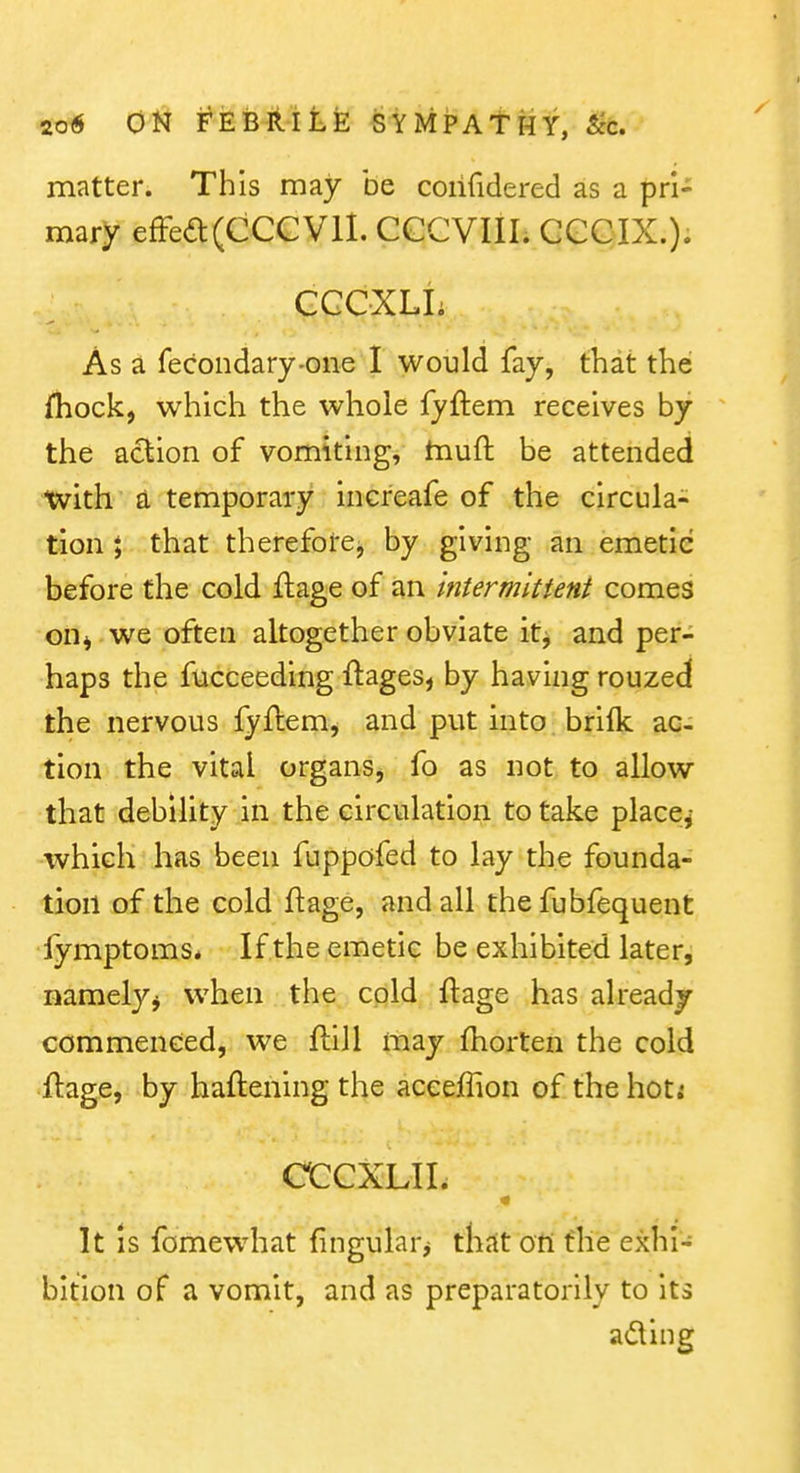 matter. This may be coiifidered as a pri- mary effed(CCCVll. CGCVIII. GGCIX.). CGCXLIi As a fecondary-one I would fay, that the ihock, which the whole fyftem receives by the action of vomiting, tnuft be attended tvith a temporary incfeafe of the circula- tion 5 that thereforej by giving an emetic before the cold flage of an intermittent comes on^ we often altogether obviate it^ and per- haps the fucceeding ftages, by having rouzed the nervous fyflem^ and put into brilk ac- tion the vital organs, fo as not to allow that debility in the circulation to take placej which has been fuppofed to lay the founda- tion of the cold ftage, and all the fubfequent fymptoms* If the emetic be exhibited later, namely^ when the cold ftage has already commenced, we flill may fhorten the cold ftage, by haftening the accefTion of the hoti CCGXLII. It is fomewhat fingularj thst on the exhi- bition of a vomit, and as preparatorily to its ading