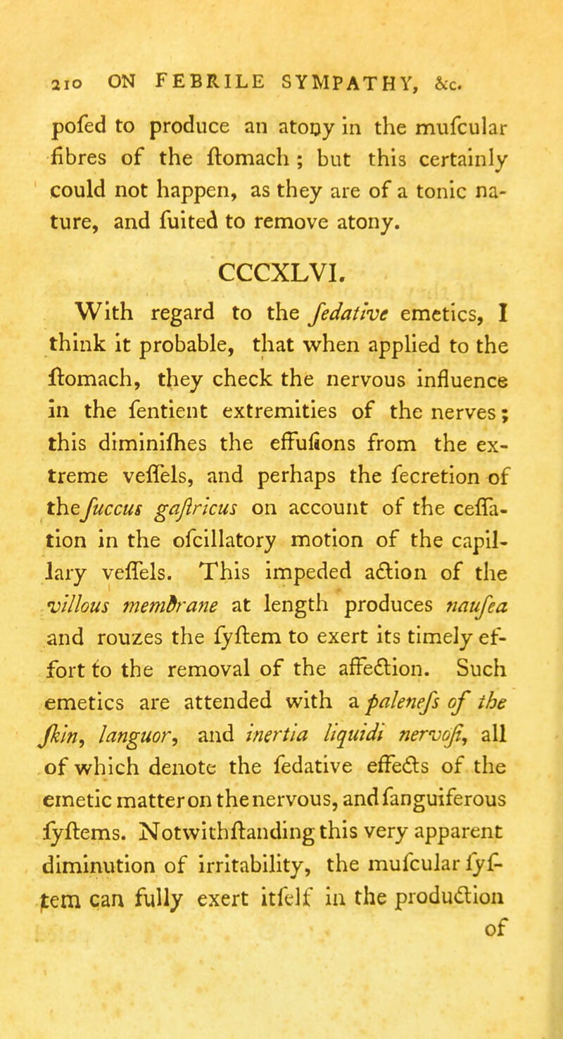 pofed to produce an atoijy in the mufcular fibres of the ftomach ; but this certainly could not happen, as they are of a tonic na- ture, and fuited to remove atony. CCCXLVL With regard to the Jedatlve emetics, I think it probable, that when applied to the ftomach, they check the nervous influence In the fentient extremities of the nerves; this diminifhes the efFufions from the ex- treme veffels, and perhaps the fecretion of thefuccus gajlricus on account of the celTa- tion in the ofcillatory motion of the capil- lary velTels. This impeded aftlon of the villous memdrane tsX length produces naujea and rouzes the fyftem to exert its timely ef- fort fo the removal of the afFe£lion. Such emetics are attended with a palenefs of the Jhin, languor, and inertia liquidi nervoji, ail of which denote the fedative effeds of the emetic matter on the nervous, andfanguiferous lyftems. Notwithftandingthis very apparent diminution of irritability, the mufcular fyf- jtem can fully exert itfelf ia the produdion of