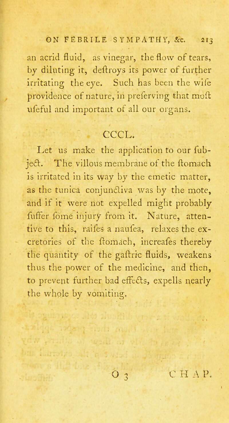 an acrid fluid, as vinegar, the flow of tears, by diluting it, deftroys its power of further irritating the eye. Such has been the wife providence of nature, in preferving that mofl: ufeful and important of all our organs. CCCL. Let us make the application to our fub- jefl. The villous membrane of the ftomach is irritated in its way by the emetic matter, as the tunica conjun£liva was by the mote, and if it were not expelled might probably fuff^er fome injury from it. Nature, atten- tive to this, raifes a naufea, relaxes the ex- - cretories of the ftomach, increafes thereby the quantity of the gaftric fluids, weakens thus the power of the medicine, and then, to prevent further bad effects, expells nearly the whole by vomiting. C H A P.
