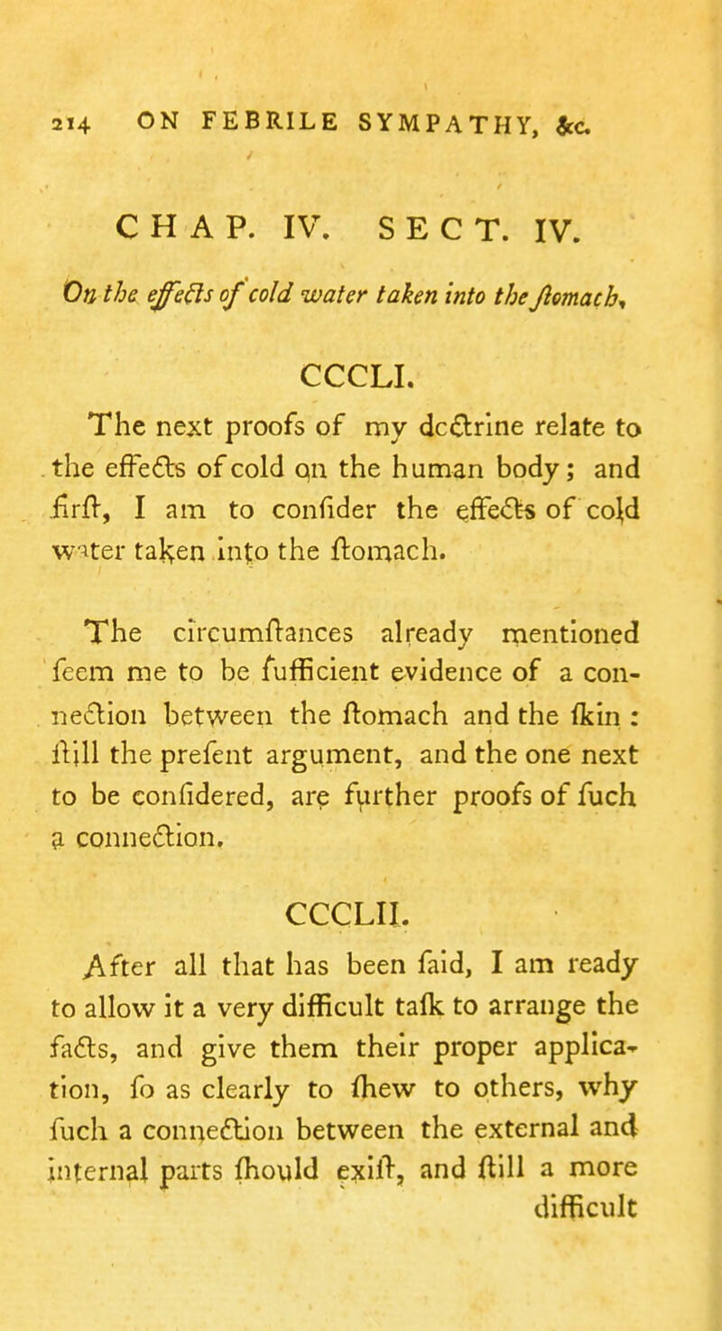 C H A P. IV, SEC T. IV. On the effe^s of cold water taken into the Jlomacb^ CCCLI. The next proofs of my dcdrlne relate to . the efFefts of cold on the human body; and .firft-, I am to confider the effe<5l-s of co^d w^ter fallen into the ftomach. The circumflances already rnentioned feem me to be fufficient evidence of a con- nexion between the ftomach and the ikin : iVjU the prefent argument, and the one next to be confidered, ar^ f^uther proofs of fuch a connexion, CCCLII. After all that has been faid, I am ready to allow it a very difficult talk to arrange the fads, and give them their proper applica- tion, fo as clearly to ihew to others, why fuch a connedlion between the external and internal parts fhould exil% and ftlll a more difficult