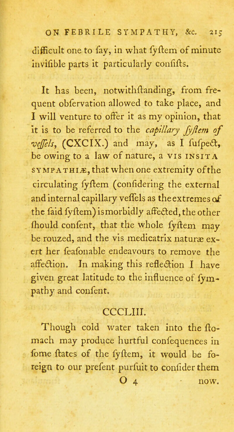 difficult one to fay, in what lyftem of minute invilible parts it particularly confifts. It has been, notwithftanding, from fre- quent obfervation allowed to take place, and I will venture to offer it as my opinion, that it is to be referred to the capillary Jyjiem of vejfels, (CXCIX.) and may, as I fufpe<^l, be owing to a law of nature, a vis insita SYMPATHi^,that when one extremity of the circulating lyftem (confidering the external andinternal capillary vefTels as the extremes of the faid fyftem) is morbidly affedled, the other fhould confent, that the whole fyftem may be rouzed, and the vis medicatrix naturae ex- ert her feafonable endeavours to remove the affedion. In making this refle£tion I have given great latitude to the influence of fym- pathy and confent, CCCLIII. Though cold water taken into the flo- mach may produce hurtful confequences in fome ftates of the fyftem, it would be fo- reign to our prefent purfuit to confider them O 4 now.