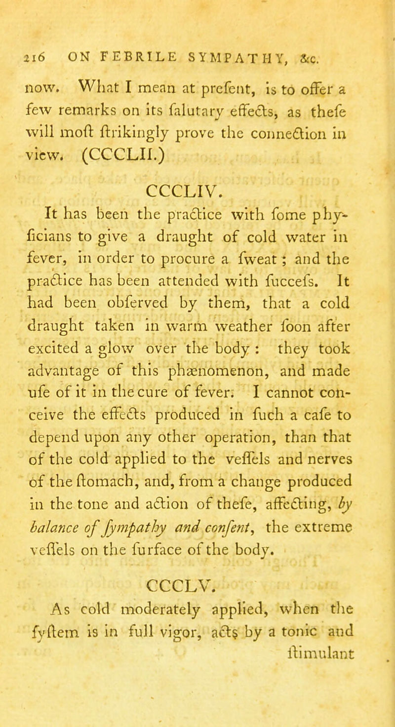 now. What I mean at prefent, is to offer a few remarks on its falutary effeds, as thefe will moft ftrikingly prove the connedtion in view. (CCCLIl.) CCCLIV. It has been the praclice with feme phy- ficians to give a draught of cold water in fever, in order to procure a fweat; and the practice has been attended with fuccefs. It had been obferved by them, that a cold draught taken in warm weather foon after excited a glow over the body : they took advantage of this phsenomenon, and made ufe of it in the cure of fever; I cannot con- ceive the effects produced in fuch a cafe to depend upon any other operation, than that of the cold applied to the veffels and nerves of theflomach, and, from a change produced in the tone and a6lion of thefe, affedting, by balance of Jympathy and confent, the extreme veflels on the furface of the body. CCCLV. As cold moderately applied, when tlie fyftem is in full vigor, acts by a tonic and iVnnulant