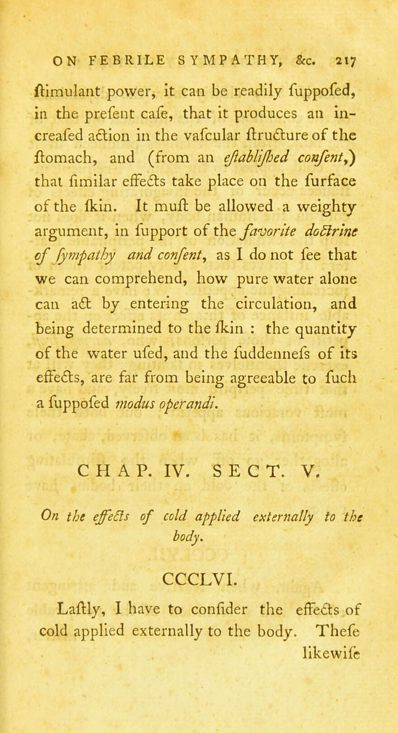 ftimulant power, it can be readily fuppofed, in the prefent cafe, that it produces an in- creafed aiStion in the vafcular flrudlure of the ftomach, and (from an ejlablified confent,) that fimilar effedls take place on the furface of the fkln. It muft be allowed a weighty argument, in fupport of the favorite do^lrim of Ijifnpathy and confent, as I do not fee that we can comprehend, how pure water alone can adt by entering the circulation, and being determined to the iTcin : the quantity of the water ufed, and the fuddennefs of its effedls, are far from being agreeable to fuch a fuppofed modus operandi. C H A P. IV. SEC T. V. On the effeds of cold applied externally to the body, CCCLVI. Laftly, I have to confider the effeds of cold applied externally to the body. Thefe likewifc