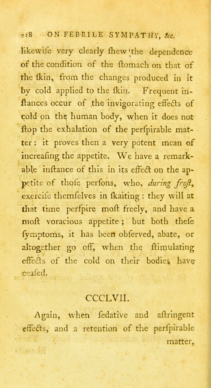 llkewife very clearly fhew'the dependence of the condition of the flomach on that of the Ikin, from the changes produced in it by cold applied to the Ikin. Frequent ia- ftances occur of ,the invigorating effects of cold on the human body, when it does not ftpp the exhalation of the perfpirable mat- ter ; it proves then a very potent mean of jncreafing the appetite. We have a remark- able inftance of this in its efFed on the ap- petite of thpfe perfons, who, during frofty ' exercife themfelves in fkaiting : they will at that time perfpire moft freely, and have a moft voracious appetite; but both thefe fymptonis, it has been obferved, abate, or altogether go off, when the ftimulating effeds of the cold on their bodies have- ceafed. CCCLVII. Again, when fedative and aflringent C'fFcfts, and a retention of the perfpirable matter,