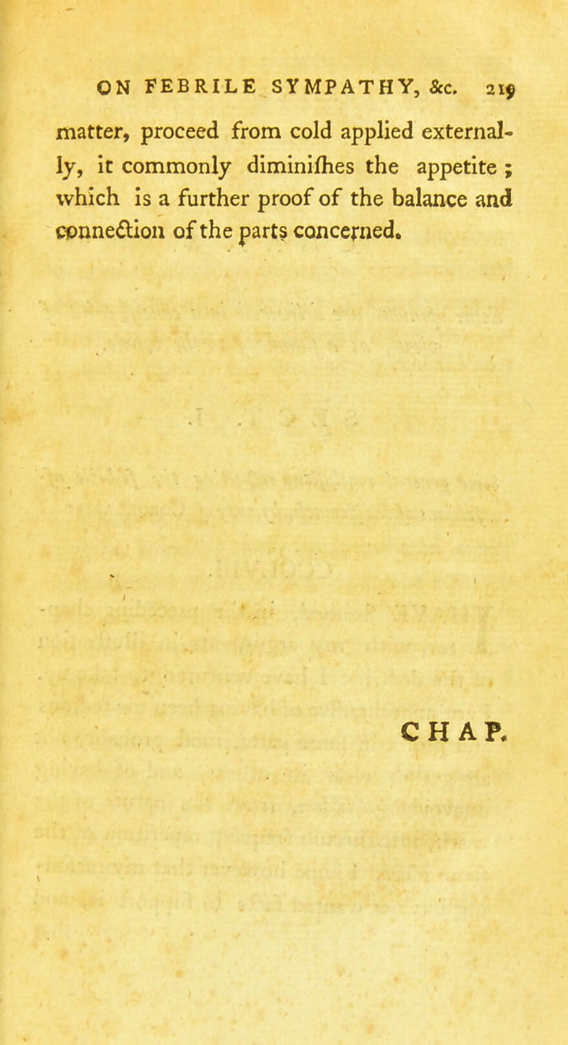 matter, proceed from cold applied external- ly, it commonly diminiihes the appetite ; which is a further proof of the balance and cpnnedion of the parts conccfned. CHAR
