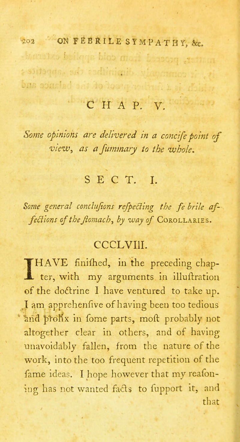 C HAP. V. Some opinions are delivered in a concifepoint of view, as a Jummary to the whole. SECT. I. ^ome general coficluftons refpeding the fe hrile af- fed'ions of the Jiomach, by way of Corollaries. CCCLVIII. IHAVE finifhed, in the preceding chap- ter, with my arguments in illuftratlon of the dodlrine 1 have ventured to take up. J am apprehenfive of having been too tedious * and ptoKx in fome parts, moft probably not altogether clear in others, and of having unavoidably fallen, from the nature of the work, into the too frequent repetition of the fame ideas. I hope however that my reafon- ing has not wanted fads to fupport it, and that