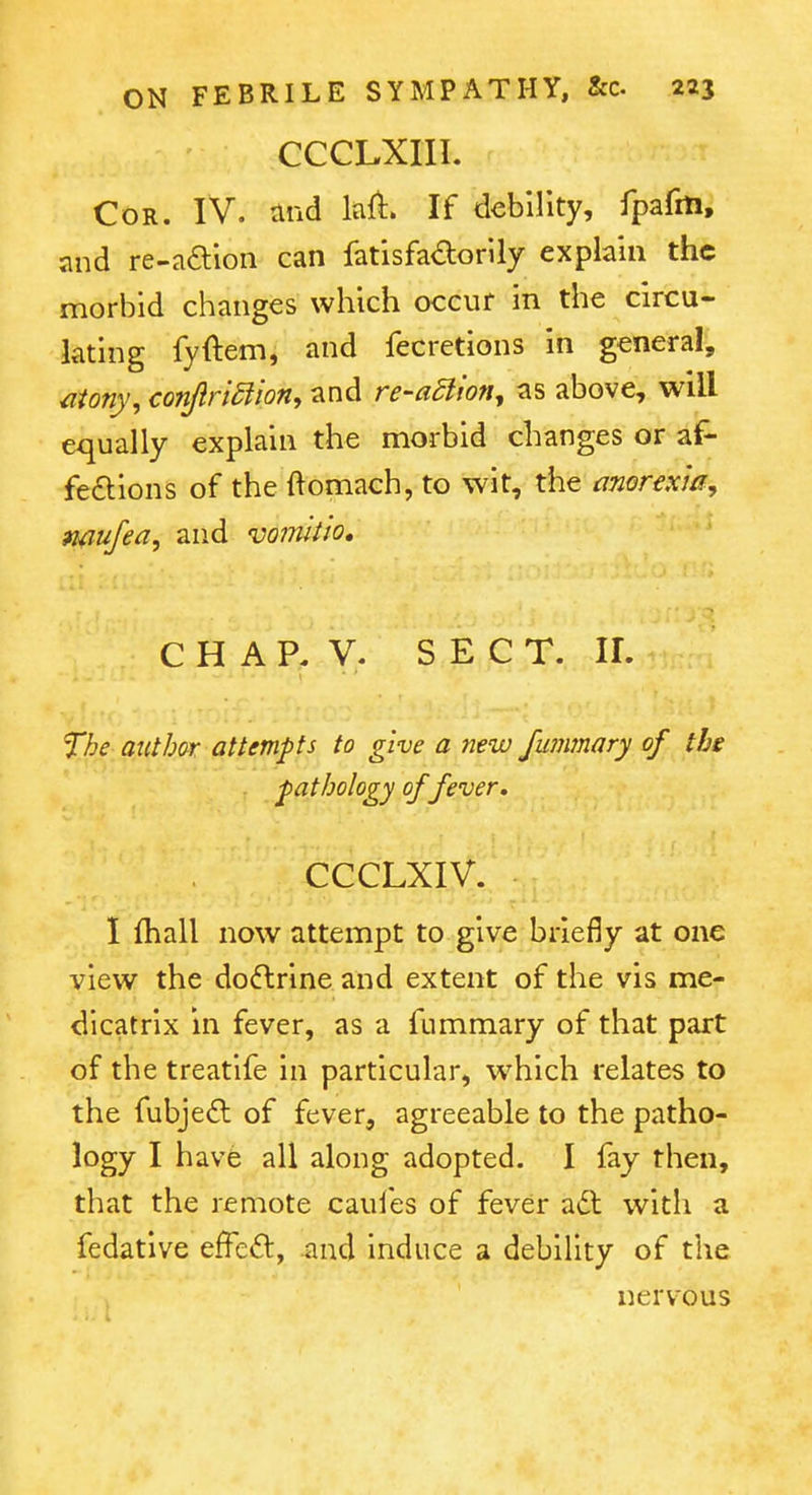 CCCLXIIL Cor. IV. and laft. If debility, fpafm, and re-aaion can fatisfaaorily explain the morbid changes which occur in the circu- lating fyftem, and fecretions in general, ^iony, conjiridiion, and re-adllon, as above, will equally explain the morbid changes or af- fe£lions of the ftomach, to wit, the amrex'm, iitflufea, and vomitio, C H A R V. SECT. 11. The auth&r attempts to give a new fummary of the pathology of fever. CCCLXIV. I fhall now attempt to give briefly at one view the doftrine and extent of the vis me- dicatrix in fever, as a fummary of that part of the treatife in particular, which relates to the fubjedl of fever, agreeable to the patho- logy I have all along adopted. I fay then, that the remote caufes of fever aft with a fedatlve effeft, ^ind induce a debility of the nervous