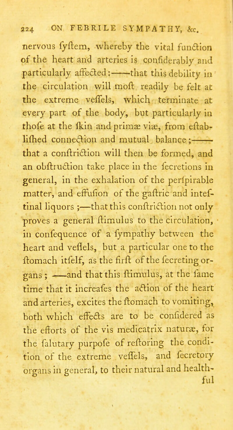 nervous fyftem, whereby the vital fundllon of the heart and arteries is cpn.fiderably and particularly affecled: that this debility in the circulation will moft readily be felt at the extreme vefTels, which terminate at every part of the body, but particularly in thofe at the fkin and priraas viae, from eftab- liflied connection and mutual balance ; that a confl:ri£lion will then be formed, and an obfi:ru£lion take place in the fecretions in general, in the exhalation of the perlpirable matter, and efFufion of the gaftric and intef- tinal liquors ;—that this conflriftion not only proves a general Himulus to the circulation, in confequence of a fympathy betVv^een the heart and veflels, but a particular one to the ftomach itfelf, as the firft of the fecreting or- gans ; and that this ftimulus, at the fame time that it increafes the adion of the heart and arteries, excites the ftomach to vomiting^ both which efFedts are to be confidered as the efforts of the vis medicatrix naturae, for the falutary purpofe of reftoring the condi- tion, of the extreme veflels, and fecretory organs in general, to their natural and health- ful