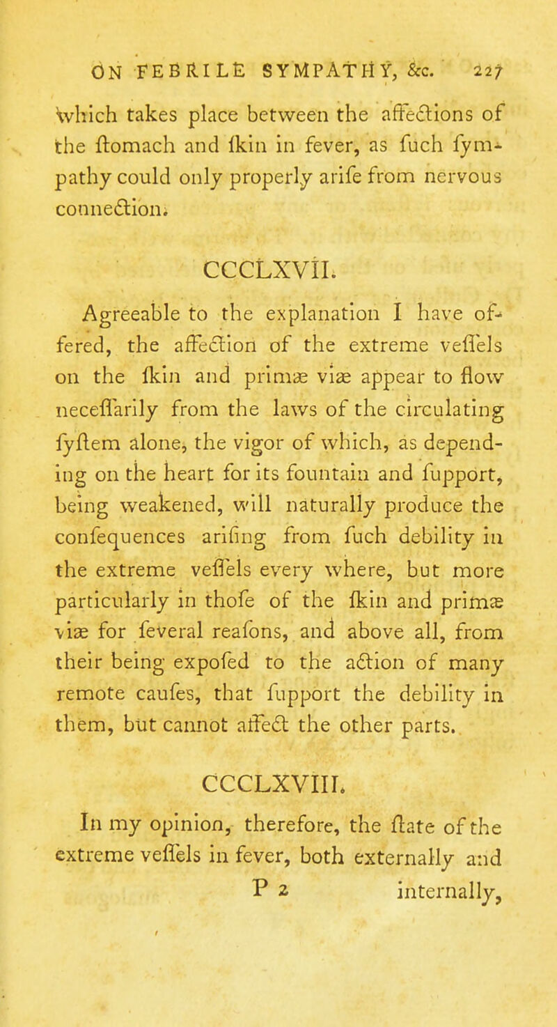Which takes place between the afFedlions of the ftomach and Ikui in fever, as fuch fym- pathy could only properly arife from nervous connedlion. cccLxvii. Agreeable to the explanation I have of- fered, the affection of the extreme veflels on the Ikin and prim« viae appear to flow necefl'arily from the laws of the circulating lyflem alone, the vigor of which, as depend- ing on the heart for its fountain and fupport, being weakened, v/Al naturally produce the confequences arifing from fuch debility in the extreme veflels every where, but more particularly in thofe of the Ikin and primje vise for feveral reafons, and above all, from their being expofed to the a£lion of many remote caufes, that fupport the debility in them, but cannot atFedt the other parts. cccLXViir. In my opinion, therefore, the flate of the extreme veflels in fever, both externally and P 2 internally,