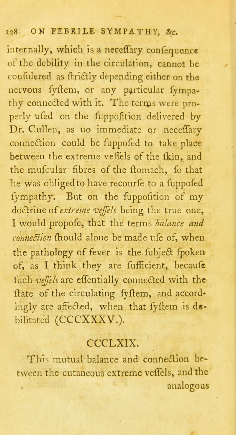 internally, which is a neceffary confequence of the debility in the circulation, cannot be confidered as ftriiStly depending either on the nervous fyftem, or any particular fympa- thy connected with it. The terms were pro- perly ufed on the fnppofition delivered by Dr. CuUen, as no immediate or neceffary connection could be fuppofed to take place between the extreme veffels of the Ikin, and the mufcular fibres of the ftomach, fo that lie was obliged to have recourfe to a fuppofed fympathy* But on the fuppofition of my doctrine of extreme vejfels being the true one, I would propofe, that the terms balance and conneSiion fliould alone be made life of, when the pathology of fever is the fubjedt fpokeii of, as I think they are fufficient, becaufc fuch vejeh are effentially connected with the ftate of the circulating fyftem, and accord-' ingly are affected, when that fyftem is de- bilitated (CCCXXXV.). CCCLXIX. This mutual balance and conneiftlon be-^ tween the cutaneous extreme veffels, and the analogous