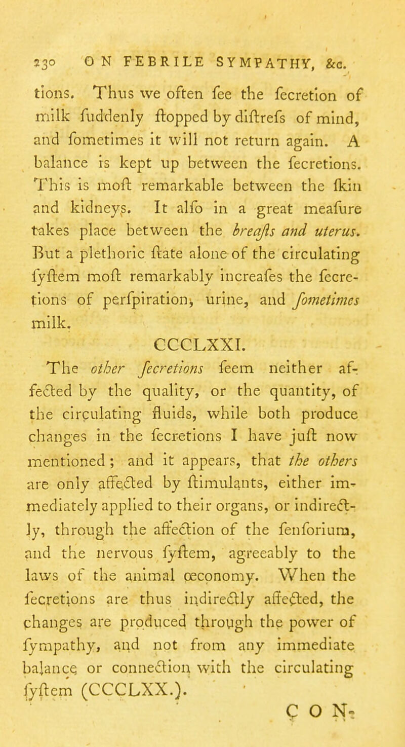 tions. Thus we often fee the fecretlon of milk fiiddenly flopped by diftrefs of mind, and fometimes it will not return again. A balance is kept up between the fecretions. This is moft remarkable between the Ikin and kidney^s. It alfo in a great meafure takes place between the breajls and uterus* But a plethoric ftate alone of the circulating fyftem moft remarkably increafes the fecre- tions of perfpirationi, urine, and fometimes milk. CCCLXXI. The other fecretions feem neither afr fefted by the quality, or the quantity, of the cirpulating fluids, while both produce changes in the fecretions I have juft now mentioned ; and it appears, that the others are only affecled by ftimulants, either im^ mediately applied to their organs, or indiredl- ly, through the aftedtion of the fenforiura, and the nervous fyftem, agreeably to the laws of the animal qeconomy. When the fecretions are thus iudiredlly affected, the phanges are prpdiiced through the power of fympathy, and not from any immediate balance or connexion with the circulating fyftem (CCCLXX.).