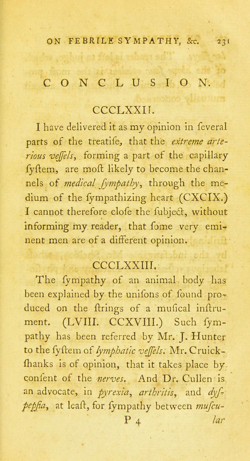 CONCLUSION. CCCLXXII. I have delivered it as my opinion in feveral parts of the treatife, that the extreme arte- r'lous vejfels, forming a part of the capillary fyftem, are moft likely to become the chan- nels of medical Jympathy, through the me- dium of the fympathizing heart (CXCIX.) I cannot therefore clofe the fubje£l, without informing my reader, that fome very emi-r nent men are of a different opinion. CCCLXXIII, The fympathy of an animal body has been explained by the unifons of found pro- duced on the ftrings of a mufical inftru- ment. (LVIII. CCXVIII.) Such fym- pathy has been referred by Mr. J. Hunter to the fyftem of lymphatic vejfels. Mr. Cruick- fhanks is of opinion, that it takes place by confent of the nerves. And Dr. Cullen is an advocate, in pyrexia, arthritis, and dyfr pepjta, at leaft, for fympathy between mufcu- P 4 lar